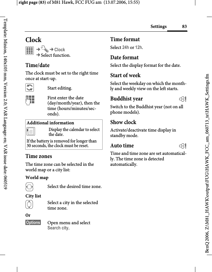 83Settingsright page (83) of M81 Hawk, FCC FUG am  (13.07.2006, 15:55)BenQ 2006, Z:\M81_HAWK\output\FUG\HAWK_FCC_am_060713_te\HAWK_Settings.fmTemplate: Minion, 140x105 mm, Version 2.0; VAR Language: en; VAR issue date: 060519Clock&iacute;&cent;T&cent;Clock&cent;Select function.Time/dateThe clock must be set to the right time once at start-up.&ntilde;Start editing.JFirst enter the date (day/month/year), then the time (hours/minutes/sec-onds).Time zonesThe time zone can be selected in the world map or a city list:World mapFSelect the desired time zone.City listISelect a city in the selected time zone.Or &sect;Options&sect; Open menu and select Search city.Time formatSelect 24h or 12h.Date formatSelect the display format for the date.Start of weekSelect the weekday on which the month-ly and weekly view on the left starts.Buddhist year bSwitch to the Buddhist year (not on all phone models). Show clockActivate/deactivate time display in standby mode.Auto time bTime and time zone are set automatical-ly. The time zone is detected automatically.Additional information&divide;Display the calendar to select the date.If the battery is removed for longer than 30 seconds, the clock must be reset. 