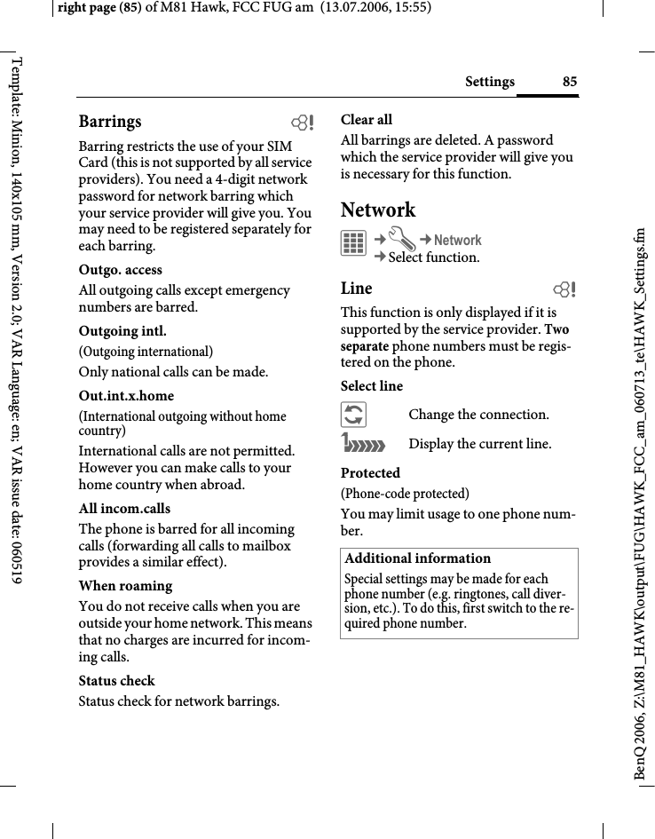 85Settingsright page (85) of M81 Hawk, FCC FUG am  (13.07.2006, 15:55)BenQ 2006, Z:\M81_HAWK\output\FUG\HAWK_FCC_am_060713_te\HAWK_Settings.fmTemplate: Minion, 140x105 mm, Version 2.0; VAR Language: en; VAR issue date: 060519Barrings bBarring restricts the use of your SIM Card (this is not supported by all service providers). You need a 4-digit network password for network barring which your service provider will give you. You may need to be registered separately for each barring.Outgo. accessAll outgoing calls except emergency numbers are barred.Outgoing intl.(Outgoing international)Only national calls can be made.Out.int.x.home(International outgoing without home country)International calls are not permitted. However you can make calls to your home country when abroad.All incom.callsThe phone is barred for all incoming calls (forwarding all calls to mailbox provides a similar effect).When roamingYou do not receive calls when you are outside your home network. This means that no charges are incurred for incom-ing calls.Status checkStatus check for network barrings.Clear allAll barrings are deleted. A password which the service provider will give you is necessary for this function.Network&iacute;&cent;T&cent;Network&cent;Select function. Line bThis function is only displayed if it is supported by the service provider. Two separate phone numbers must be regis-tered on the phone.Select line&ntilde;Change the connection.&atilde;Display the current line.Protected(Phone-code protected)You may limit usage to one phone num-ber.Additional informationSpecial settings may be made for each phone number (e.g. ringtones, call diver-sion, etc.). To do this, first switch to the re-quired phone number.