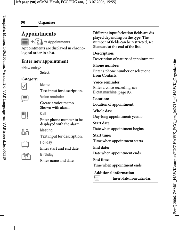 Organiser90BenQ 2006, Z:\M81_HAWK\output\FUG\HAWK_FCC_am_060713_te\HAWK_Organizer.fmleft page (90) of M81 Hawk, FCC FUG am,  (13.07.2006, 15:55)Template: Minion, 140x105 mm, Version 2.0; VAR Language: en; VAR issue date: 060519AppointmentsC&cent;Q&cent;AppointmentsAppointments are displayed in chrono-logical order in a list.Enter new appointment<New entry>Select.Category:cMemo Text input for description.dVoice reminder Create a voice memo. Shown with alarm.eCall Enter phone number to be displayed with the alarm.fMeeting Text input for description.gHoliday Enter start and end date.hBirthday Enter name and date.Different input/selection fields are dis-played depending on the type. The number of fields can be restricted, see Standard at the end of the list. Description:Description of nature of appointment.Phone number:Enter a phone number or select one from Contacts.Voice reminder:Enter a voice recording, see Dictat.machine, page 93.Location:Location of appointment.Whole day:Day-long appointment: yes/no.Start date:Date when appointment begins.Start time:Time when appointment starts.End date:Date when appointment ends.End time:Time when appointment ends.Additional information&divide;Insert date from calendar.