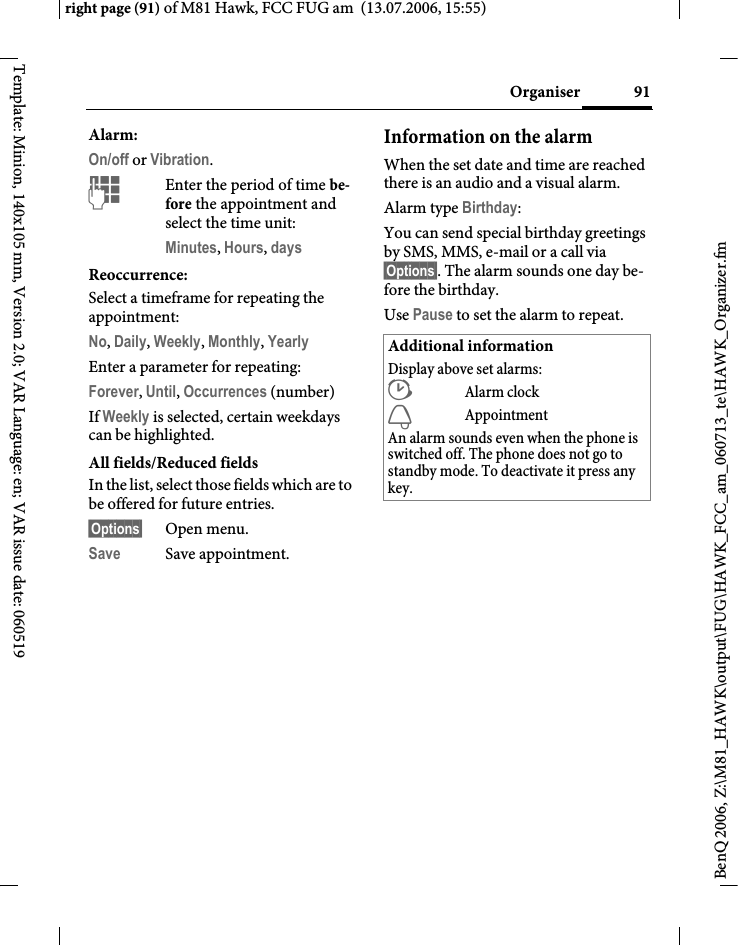 91Organiserright page (91) of M81 Hawk, FCC FUG am  (13.07.2006, 15:55)BenQ 2006, Z:\M81_HAWK\output\FUG\HAWK_FCC_am_060713_te\HAWK_Organizer.fmTemplate: Minion, 140x105 mm, Version 2.0; VAR Language: en; VAR issue date: 060519Alarm:On/off or Vibration.JEnter the period of time be-fore the appointment and select the time unit:Minutes, Hours, days Reoccurrence:Select a timeframe for repeating the appointment:No, Daily, Weekly, Monthly, Yearly Enter a parameter for repeating:Forever, Until, Occurrences (number)If Weekly is selected, certain weekdays can be highlighted. All fields/Reduced fieldsIn the list, select those fields which are to be offered for future entries.&sect;Options&sect; Open menu.Save Save appointment.Information on the alarmWhen the set date and time are reached there is an audio and a visual alarm. Alarm type Birthday: You can send special birthday greetings by SMS, MMS, e-mail or a call via&sect;Options&sect;. The alarm sounds one day be-fore the birthday.Use Pause to set the alarm to repeat.Additional informationDisplay above set alarms:&sup1;Alarm clock&raquo;AppointmentAn alarm sounds even when the phone is switched off. The phone does not go to standby mode. To deactivate it press any key.