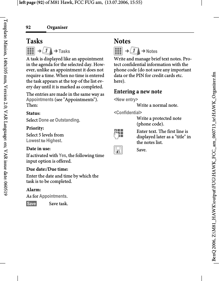 Organiser92BenQ 2006, Z:\M81_HAWK\output\FUG\HAWK_FCC_am_060713_te\HAWK_Organizer.fmleft page (92) of M81 Hawk, FCC FUG am,  (13.07.2006, 15:55)Template: Minion, 140x105 mm, Version 2.0; VAR Language: en; VAR issue date: 060519TasksC&cent;Q&cent;TasksA task is displayed like an appointment in the agenda for the selected day. How-ever, unlike an appointment it does not require a time. When no time is entered the task appears at the top of the list ev-ery day until it is marked as completed.The entries are made in the same way as Appointments (see "Appointments"). Then:Status:Select Done or Outstanding.Priority:Select 5 levels from Lowest to Highest. Date in use:If activated with Yes, the following time input option is offered.Due date:/Due time:Enter the date and time by which the task is to be completed.Alarm: As for Appointments.&sect;Save&sect; Save task.NotesC&cent;Q&cent;NotesWrite and manage brief text notes. Pro-tect confidential information with the phone code (do not save any important data or the PIN for credit cards etc. here).Entering a new note<New entry>Write a normal note.<Confidential>Write a protected note (phone code).JEnter text. The first line is displayed later as a "title" in the notes list. &ucirc;Save. 