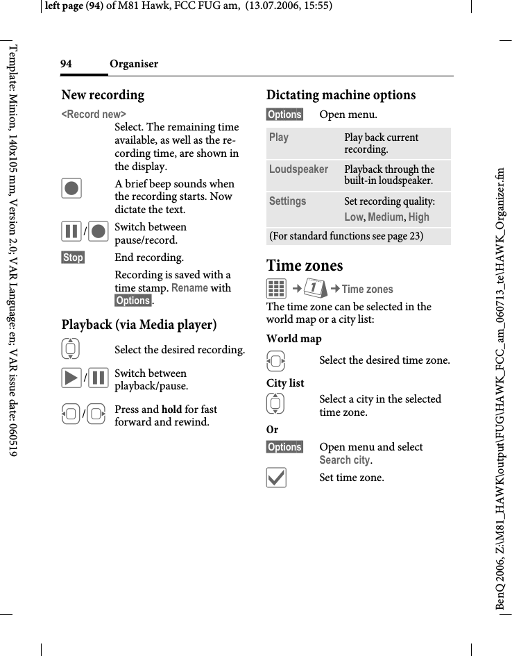 Organiser94BenQ 2006, Z:\M81_HAWK\output\FUG\HAWK_FCC_am_060713_te\HAWK_Organizer.fmleft page (94) of M81 Hawk, FCC FUG am,  (13.07.2006, 15:55)Template: Minion, 140x105 mm, Version 2.0; VAR Language: en; VAR issue date: 060519New recording<Record new>Select. The remaining time available, as well as the re-cording time, are shown in the display.&ocirc;A brief beep sounds when the recording starts. Now dictate the text.&oacute;/&ocirc;Switch between pause/record.&sect;Stop&sect; End recording.Recording is saved with a time stamp. Rename with &sect;Options&sect;.Playback (via Media player)ISelect the desired recording.&ograve;/&oacute;Switch between playback/pause.D/EPress and hold for fast forward and rewind.Dictating machine options&sect;Options&sect; Open menu.Time zonesC&cent;Q&cent;Time zonesThe time zone can be selected in the world map or a city list:World mapFSelect the desired time zone.City listISelect a city in the selected time zone.Or &sect;Options&sect; Open menu and select Search city.&igrave;Set time zone.Play Play back current recording.Loudspeaker Playback through the built-in loudspeaker.Settings Set recording quality: Low, Medium, High (For standard functions see page 23)