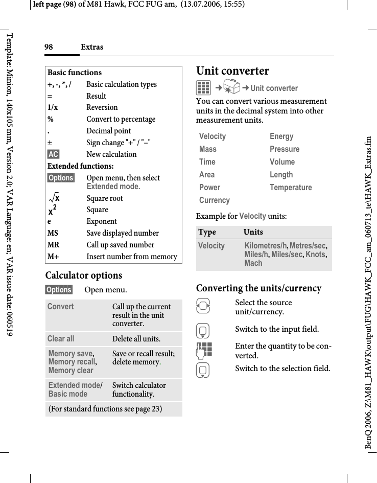 Extras98BenQ 2006, Z:\M81_HAWK\output\FUG\HAWK_FCC_am_060713_te\HAWK_Extras.fmleft page (98) of M81 Hawk, FCC FUG am,  (13.07.2006, 15:55)Template: Minion, 140x105 mm, Version 2.0; VAR Language: en; VAR issue date: 060519Calculator options&sect;Options&sect; Open menu.Unit converterC&cent;S&cent;Unit converterYou can convert various measurement units in the decimal system into other measurement units.Example for Velocity units: Converting the units/currencyFSelect the source unit/currency.HSwitch to the input field.JEnter the quantity to be con-verted. HSwitch to the selection field.Basic functions+, -, *, / Basic calculation types=Result1/x Reversion%Convert to percentage.Decimal point&plusmn; Sign change "+" / "&ndash;"&sect;AC&sect; New calculationExtended functions: &sect;Options&sect; Open menu, then select Extended mode.Square rootSquareeExponentMS Save displayed numberMR Call up saved numberM+ Insert number from memoryConvert Call up the current result in the unit converter.Clear all Delete all units.Memory save, Memory recall, Memory clear Save or recall result; delete memory.Extended mode/Basic mode Switch calculator functionality.(For standard functions see page 23)xx2Velocity Energy Mass Pressure Time Volume Area Length Power Temperature Currency Type UnitsVelocity Kilometres/h, Metres/sec, Miles/h, Miles/sec, Knots, Mach 