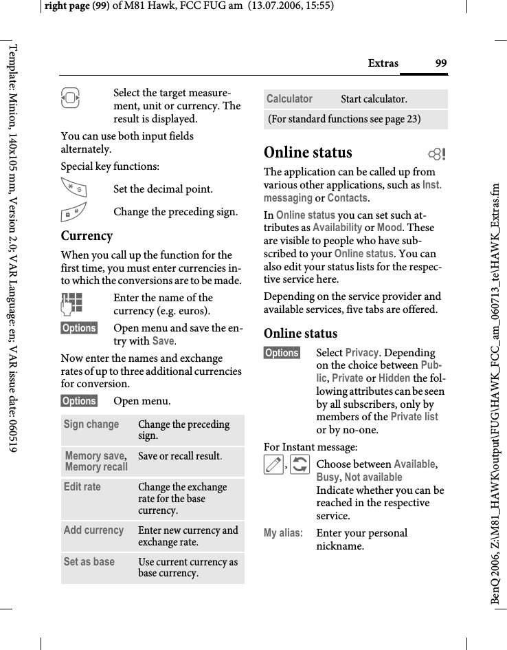 99Extrasright page (99) of M81 Hawk, FCC FUG am  (13.07.2006, 15:55)BenQ 2006, Z:\M81_HAWK\output\FUG\HAWK_FCC_am_060713_te\HAWK_Extras.fmTemplate: Minion, 140x105 mm, Version 2.0; VAR Language: en; VAR issue date: 060519FSelect the target measure-ment, unit or currency. The result is displayed.You can use both input fields alternately. Special key functions:Set the decimal point.#Change the preceding sign. CurrencyWhen you call up the function for the first time, you must enter currencies in-to which the conversions are to be made. JEnter the name of the currency (e.g. euros).&sect;Options&sect; Open menu and save the en-try with Save.Now enter the names and exchange rates of up to three additional currencies for conversion.&sect;Options&sect; Open menu.Online status bThe application can be called up from various other applications, such as Inst. messaging or Contacts.In Online status you can set such at-tributes as Availability or Mood. These are visible to people who have sub-scribed to your Online status. You can also edit your status lists for the respec-tive service here.Depending on the service provider and available services, five tabs are offered.Online status&sect;Options&sect; Select Privacy. Depending on the choice between Pub-lic, Private or Hidden the fol-lowing attributes can be seen by all subscribers, only by members of the Private list or by no-one.For Instant message: &uuml;, &ntilde;Choose between Available, Busy, Not availableIndicate whether you can be reached in the respective service.My alias: Enter your personal nickname.Sign change Change the preceding sign.Memory save, Memory recall Save or recall result.Edit rate Change the exchange rate for the base currency.Add currency Enter new currency and exchange rate.Set as base Use current currency as base currency.Calculator Start calculator.(For standard functions see page 23)