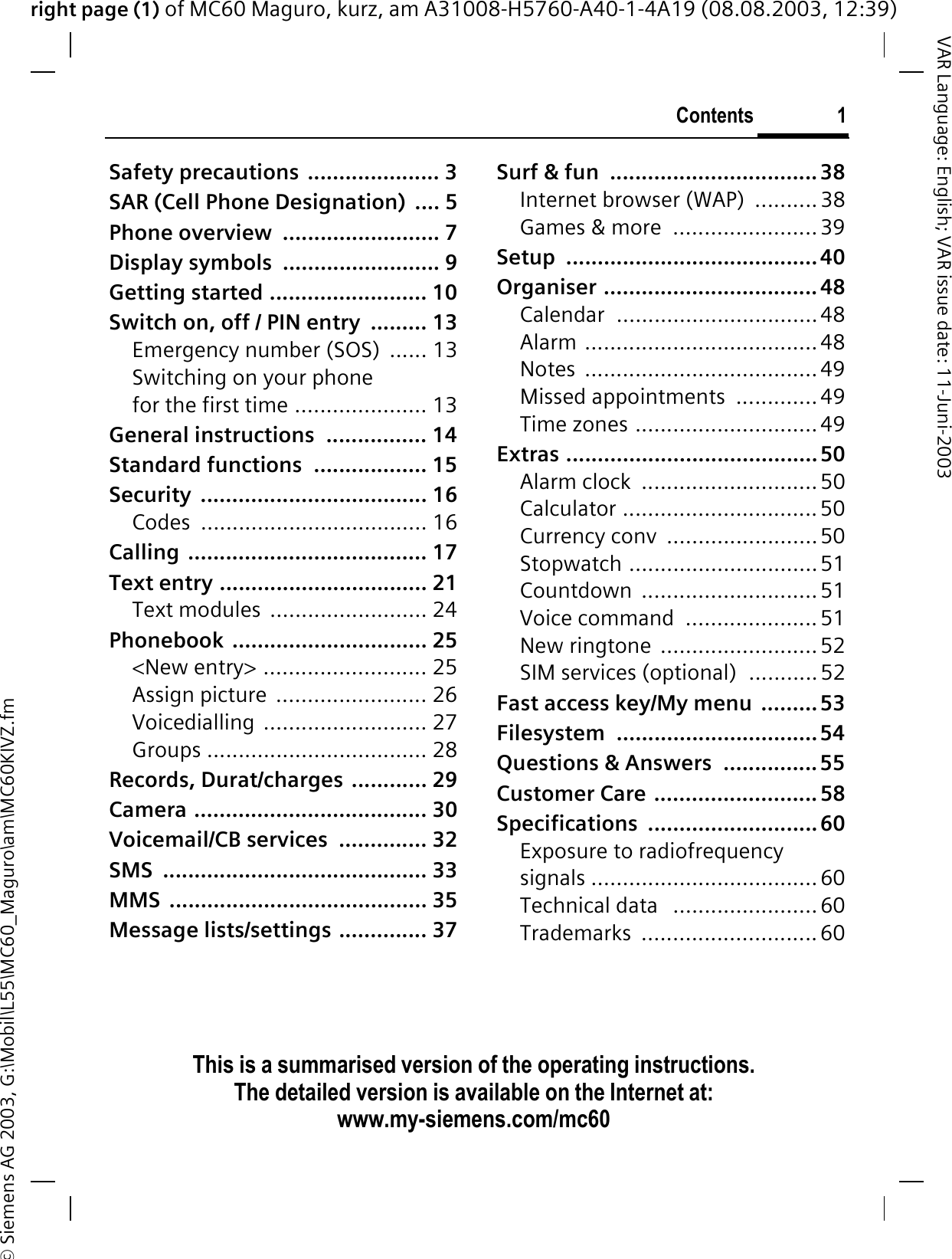 right page (1) of MC60 Maguro, kurz, am A31008-H5760-A40-1-4A19 (08.08.2003, 12:39)© Siemens AG 2003, G:\Mobil\L55\MC60_Maguro\am\MC60KIVZ.fmContents 1VAR Language: English; VAR issue date: 11-Juni-2003This is a summarised version of the operating instructions. The detailed version is available on the Internet at:   www.my-siemens.com/mc60Safety precautions  ..................... 3SAR (Cell Phone Designation)  .... 5Phone overview  ......................... 7Display symbols  ......................... 9Getting started ......................... 10Switch on, off / PIN entry  ......... 13Emergency number (SOS)  ...... 13Switching on your phone for the first time ..................... 13General instructions  ................ 14Standard functions  .................. 15Security .................................... 16Codes .................................... 16Calling ...................................... 17Text entry ................................. 21Text modules  ......................... 24Phonebook ............................... 25&lt;New entry&gt; .......................... 25Assign picture  ........................ 26Voicedialling .......................... 27Groups ................................... 28Records, Durat/charges  ............ 29Camera ..................................... 30Voicemail/CB services  .............. 32SMS .......................................... 33MMS ......................................... 35Message lists/settings .............. 37Surf &amp; fun  ................................. 38Internet browser (WAP)  ..........38Games &amp; more  .......................39Setup ........................................ 40Organiser .................................. 48Calendar ................................48Alarm .....................................48Notes .....................................49Missed appointments  .............49Time zones .............................49Extras ........................................ 50Alarm clock  ............................ 50Calculator ...............................50Currency conv  ........................50Stopwatch ..............................51Countdown ............................51Voice command  .....................51New ringtone  ......................... 52SIM services (optional)  ...........52Fast access key/My menu  ......... 53Filesystem ................................54Questions &amp; Answers  ............... 55Customer Care .......................... 58Specifications ........................... 60Exposure to radiofrequency signals .................................... 60Technical data   ....................... 60Trademarks ............................ 60ContentsThis is a summarised version of the operatinginstructions. The detailed version is available on the Internet at: www.my-siemens.com/mc60
