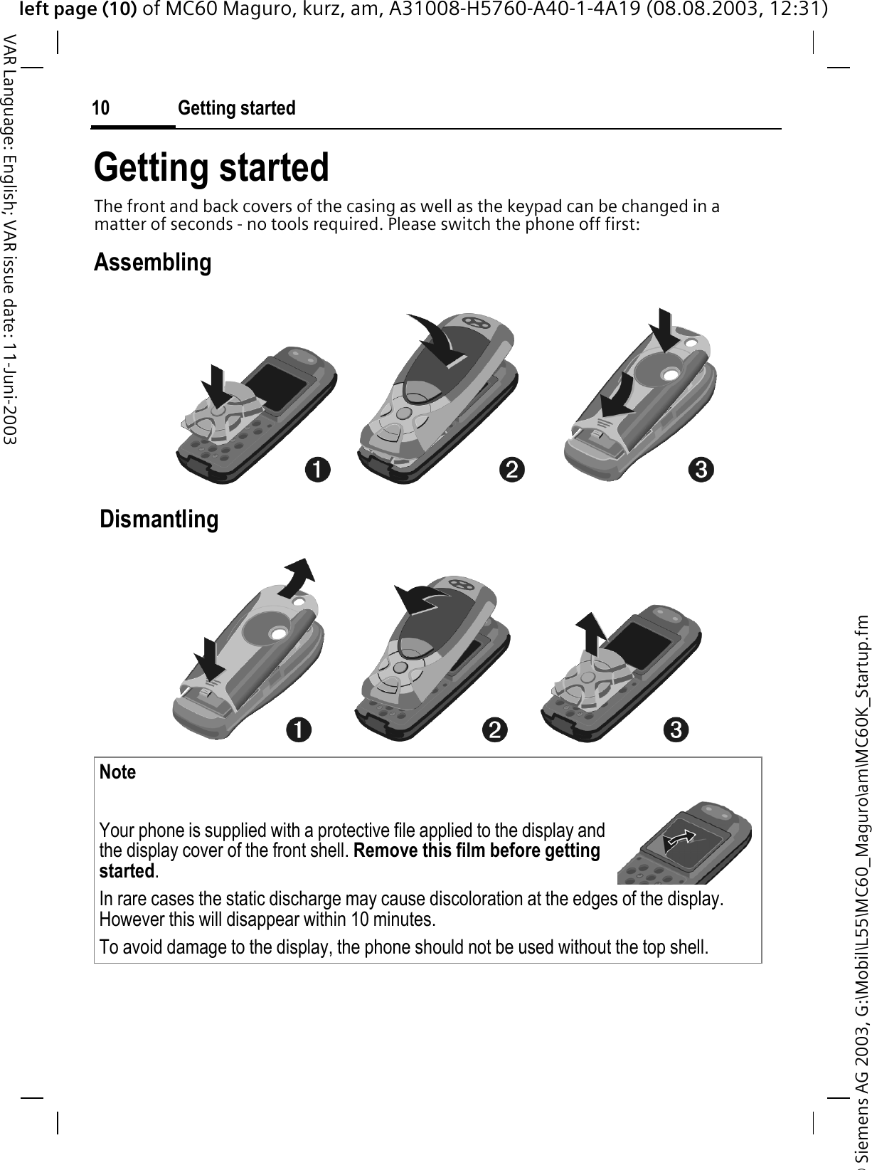 © Siemens AG 2003, G:\Mobil\L55\MC60_Maguro\am\MC60K_Startup.fmleft page (10) of MC60 Maguro, kurz, am, A31008-H5760-A40-1-4A19 (08.08.2003, 12:31)Getting started10VAR Language: English; VAR issue date: 11-Juni-2003Getting startedThe front and back covers of the casing as well as the keypad can be changed in a matter of seconds - no tools required. Please switch the phone off first:Assembling DismantlingNoteYour phone is supplied with a protective file applied to the display and the display cover of the front shell. Remove this film before getting started.In rare cases the static discharge may cause discoloration at the edges of the display. However this will disappear within 10 minutes.To avoid damage to the display, the phone should not be used without the top shell.