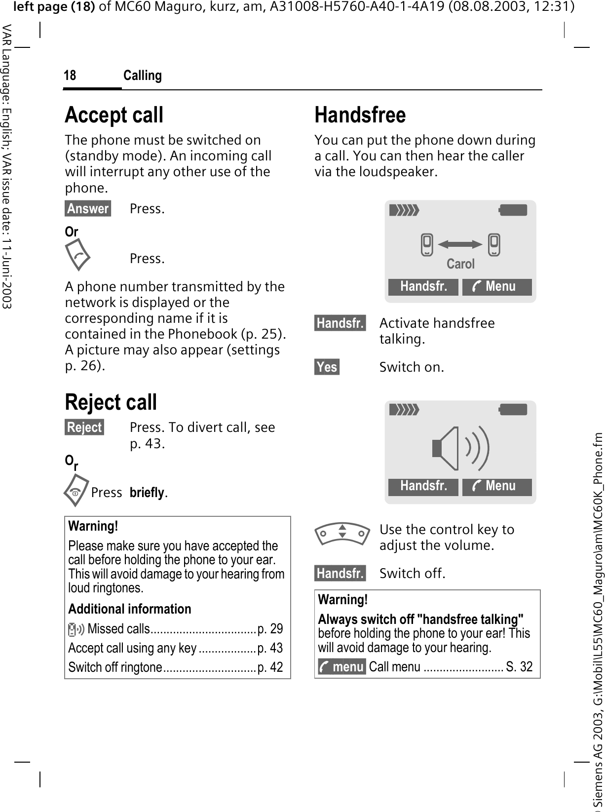 © Siemens AG 2003, G:\Mobil\L55\MC60_Maguro\am\MC60K_Phone.fmleft page (18) of MC60 Maguro, kurz, am, A31008-H5760-A40-1-4A19 (08.08.2003, 12:31)Calling18VAR Language: English; VAR issue date: 11-Juni-2003Accept callThe phone must be switched on (standby mode). An incoming call will interrupt any other use of the phone.§Answer§ Press.OrPress.A phone number transmitted by the network is displayed or the corresponding name if it is contained in the Phonebook (p. 25). A picture may also appear (settings p. 26).Reject call§Reject§ Press. To divert call, see p. 43.OrPress briefly.HandsfreeYou can put the phone down during a call. You can then hear the caller via the loudspeaker. §Handsfr.§ Activate handsfree talking.§Yes§ Switch on.Use the control key to adjust the volume.§Handsfr.§ Switch off.Warning!Please make sure you have accepted the call before holding the phone to your ear. This will avoid damage to your hearing from loud ringtones.Additional informationP Missed calls.................................p. 29Accept call using any key ..................p. 43Switch off ringtone.............................p. 42Warning!Always switch off &quot;handsfree talking&quot;before holding the phone to your ear! This will avoid damage to your hearing.y menu§ Call menu ......................... S. 3208GGCarolHandsfr.  Menu08Handsfr.  Menu