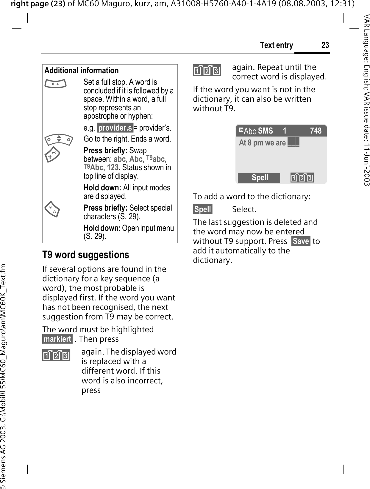 right page (23) of MC60 Maguro, kurz, am, A31008-H5760-A40-1-4A19 (08.08.2003, 12:31)© Siemens AG 2003, G:\Mobil\L55\MC60_Maguro\am\MC60K_Text.fm23Text entryVAR Language: English; VAR issue date: 11-Juni-2003T9 word suggestionsIf several options are found in the dictionary for a key sequence (a word), the most probable is displayed first. If the word you want has not been recognised, the next suggestion from T9 may be correct.The word must be highlighted §markiert§ . Then pressagain. The displayed word is replaced with a different word. If this word is also incorrect, pressagain. Repeat until the correct word is displayed.If the word you want is not in the dictionary, it can also be written without T9.To add a word to the dictionary:§Spell§ Select.The last suggestion is deleted and the word may now be entered without T9 support. Press  §Save§ to add it automatically to the dictionary.Additional informationSet a full stop. A word is concluded if it is followed by a space. Within a word, a full stop represents an apostrophe or hyphen:e.g. §provider.s§= provider’s.Go to the right. Ends a word.Press briefly: Swap between: abc, Abc, T9abc, T9Abc, 123. Status shown in top line of display.Hold down: All input modes are displayed.Press briefly: Select special characters (S. 29).Hold down: Open input menu (S. 29).e SMS   1 748At 8 pm we are ___Spell 