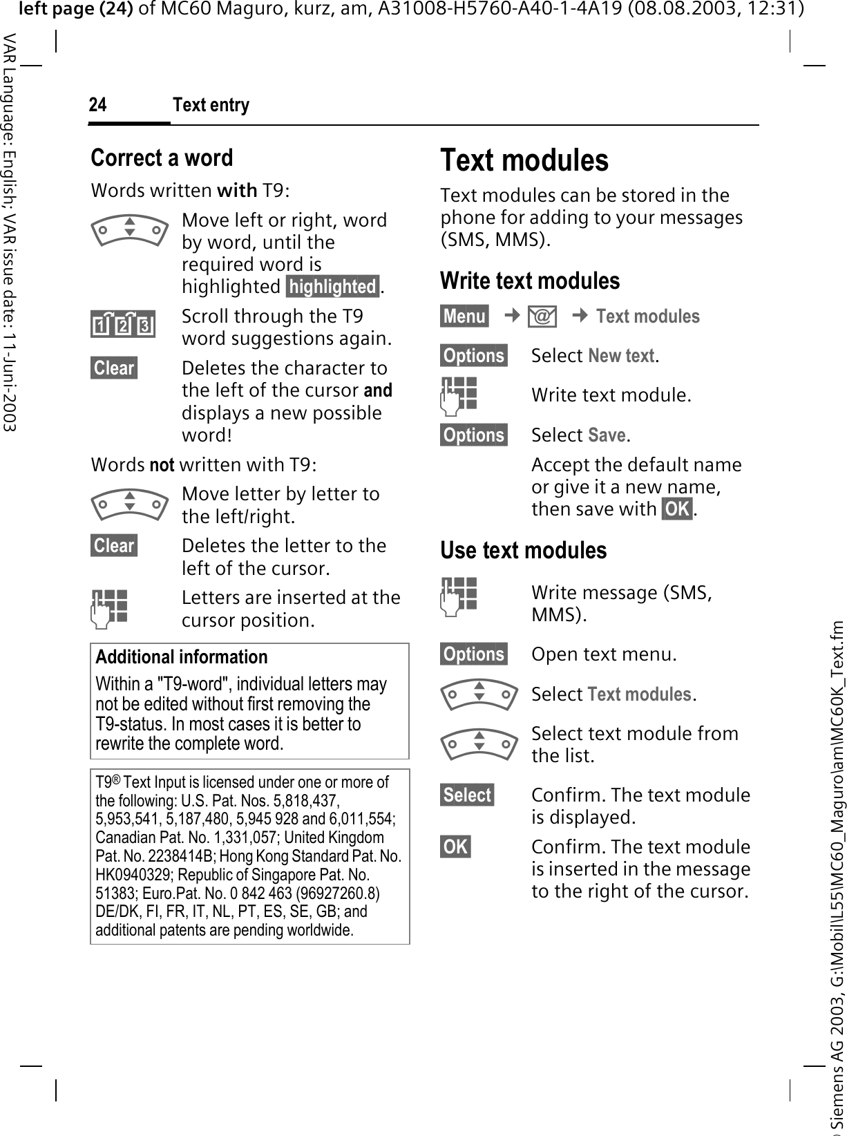© Siemens AG 2003, G:\Mobil\L55\MC60_Maguro\am\MC60K_Text.fmleft page (24) of MC60 Maguro, kurz, am, A31008-H5760-A40-1-4A19 (08.08.2003, 12:31)Text entry24VAR Language: English; VAR issue date: 11-Juni-2003Correct a wordWords written with T9:Move left or right, word by word, until the required word is highlighted §highlighted§.Scroll through the T9 word suggestions again.§Clear§ Deletes the character to the left of the cursor anddisplays a new possible word!Words not written with T9:Move letter by letter to the left/right.§Clear§ Deletes the letter to the left of the cursor.Letters are inserted at the cursor position.Text modulesText modules can be stored in the phone for adding to your messages (SMS, MMS). Write text modules§Menu§¢.¢Text modules§Options§ Select New text.Write text module.§Options§ Select Save.Accept the default name or give it a new name, then save with §OK§.Use text modulesWrite message (SMS, MMS).§Options§ Open text menu.Select Text modules.Select text module from the list.§Select§ Confirm. The text module is displayed.§OK§ Confirm. The text module is inserted in the message to the right of the cursor.Additional informationWithin a &quot;T9-word&quot;, individual letters may not be edited without first removing the T9-status. In most cases it is better to rewrite the complete word.T9®Text Input is licensed under one or more of the following: U.S. Pat. Nos. 5,818,437, 5,953,541, 5,187,480, 5,945 928 and 6,011,554; Canadian Pat. No. 1,331,057; United Kingdom Pat. No. 2238414B; Hong Kong Standard Pat. No. HK0940329; Republic of Singapore Pat. No. 51383; Euro.Pat. No. 0 842 463 (96927260.8) DE/DK, FI, FR, IT, NL, PT, ES, SE, GB; and additional patents are pending worldwide.