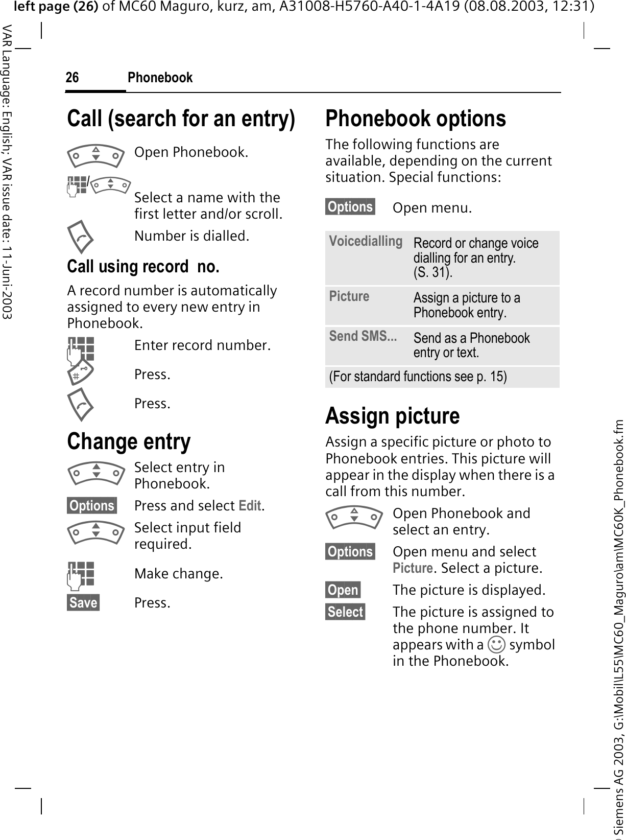 © Siemens AG 2003, G:\Mobil\L55\MC60_Maguro\am\MC60K_Phonebook.fmleft page (26) of MC60 Maguro, kurz, am, A31008-H5760-A40-1-4A19 (08.08.2003, 12:31)Phonebook26VAR Language: English; VAR issue date: 11-Juni-2003Call (search for an entry)Open Phonebook./Select a name with the first letter and/or scroll.Number is dialled.Call using record  no.A record number is automatically assigned to every new entry in Phonebook.Enter record number.Press.Press.Change entrySelect entry in Phonebook.§Options§ Press and select Edit.Select input field required.Make change.§Save§ Press.Phonebook optionsThe following functions are available, depending on the current situation. Special functions:§Options§ Open menu.Assign pictureAssign a specific picture or photo to Phonebook entries. This picture will appear in the display when there is a call from this number.Open Phonebook and select an entry.§Options§ Open menu and select Picture. Select a picture.§Open§ The picture is displayed.§Select§ The picture is assigned to the phone number. It appears with a g symbol in the Phonebook.Voicedialling Record or change voice dialling for an entry. (S. 31).Picture Assign a picture to a Phonebook entry. Send SMS... Send as a Phonebook entry or text.(For standard functions see p. 15)