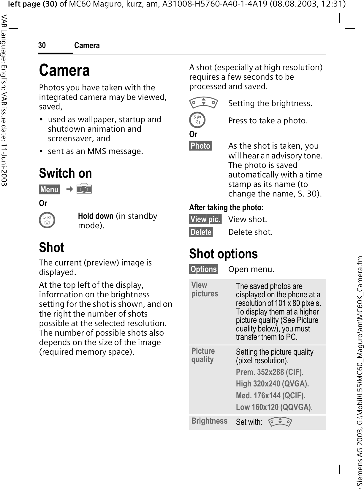 © Siemens AG 2003, G:\Mobil\L55\MC60_Maguro\am\MC60K_Camera.fmleft page (30) of MC60 Maguro, kurz, am, A31008-H5760-A40-1-4A19 (08.08.2003, 12:31)Camera30VAR Language: English; VAR issue date: 11-Juni-2003CameraPhotos you have taken with the integrated camera may be viewed, saved, • used as wallpaper, startup and shutdown animation and screensaver, and• sent as an MMS message.Switch on§Menu§¢aOrHold down (in standby mode).ShotThe current (preview) image is displayed. At the top left of the display, information on the brightness setting for the shot is shown, and on the right the number of shots possible at the selected resolution. The number of possible shots also depends on the size of the image (required memory space).A shot (especially at high resolution) requires a few seconds to be processed and saved.Setting the brightness.Press to take a photo.Or§Photo§ As the shot is taken, you will hear an advisory tone. The photo is saved automatically with a time stamp as its name (to change the name, S. 30).After taking the photo:§View pic.§ View shot.§Delete§ Delete shot.Shot options§Options§ Open menu.Viewpictures The saved photos are displayed on the phone at a resolution of 101 x 80 pixels. To display them at a higher picture quality (See Picture quality below), you must transfer them to PC.Picture quality Setting the picture quality (pixel resolution).Prem. 352x288 (CIF).High 320x240 (QVGA).Med. 176x144 (QCIF).Low 160x120 (QQVGA).Brightness Set with: