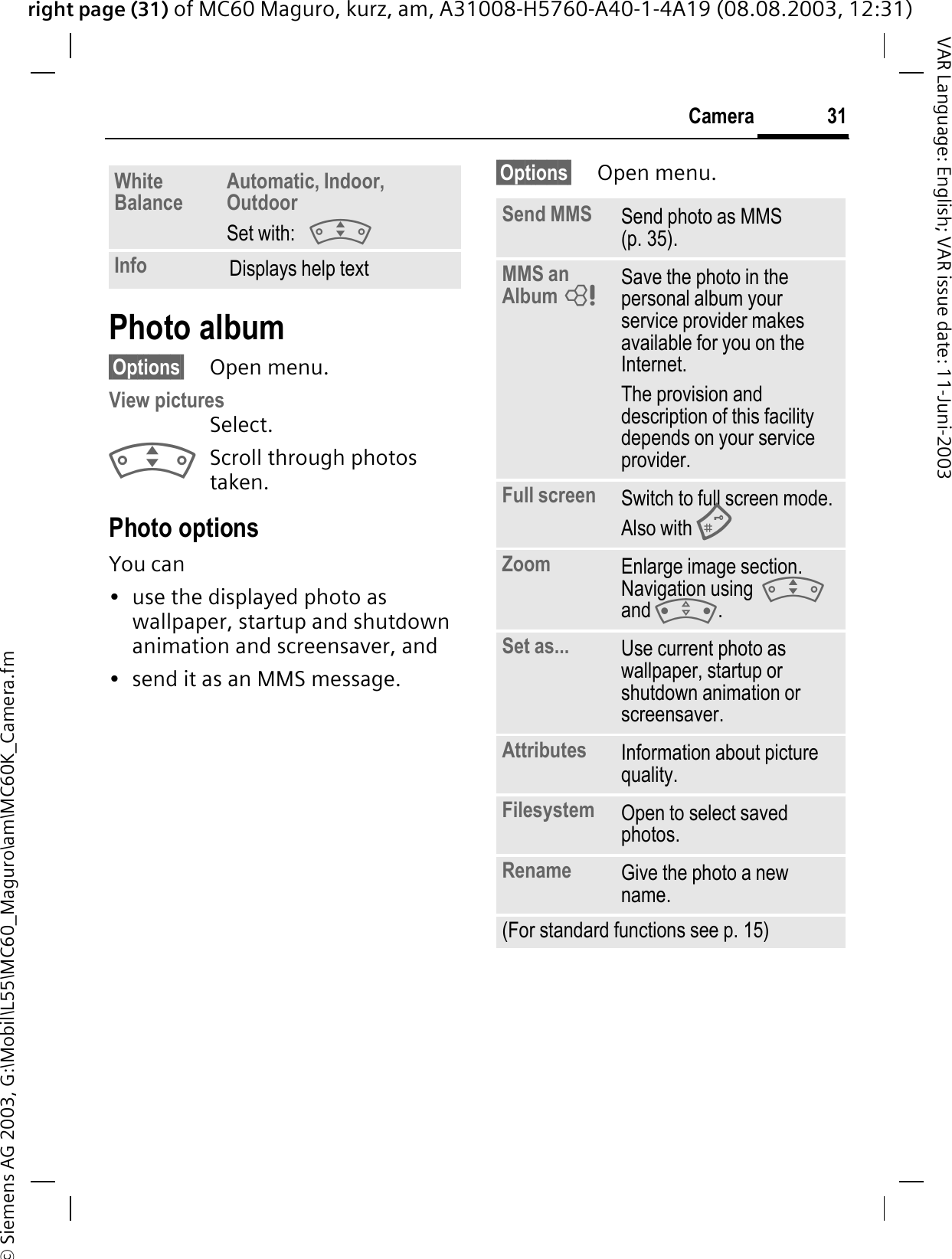 right page (31) of MC60 Maguro, kurz, am, A31008-H5760-A40-1-4A19 (08.08.2003, 12:31)© Siemens AG 2003, G:\Mobil\L55\MC60_Maguro\am\MC60K_Camera.fm31CameraVAR Language: English; VAR issue date: 11-Juni-2003Photo album§Options§ Open menu.View picturesSelect.Scroll through photos taken.Photo optionsYou can • use the displayed photo as wallpaper, startup and shutdown animation and screensaver, and• send it as an MMS message.§Options§ Open menu.WhiteBalance Automatic, Indoor, OutdoorSet with:Info Displays help textSend MMS Send photo as MMS (p. 35).MMS an Album Save the photo in the personal album your service provider makes available for you on the Internet.The provision and description of this facility depends on your service provider.Full screen Switch to full screen mode. Also with Zoom Enlarge image section. Navigation using  and .Set as... Use current photo as wallpaper, startup or shutdown animation or screensaver.Attributes Information about picture quality.Filesystem Open to select saved photos.Rename Give the photo a new name.(For standard functions see p. 15)