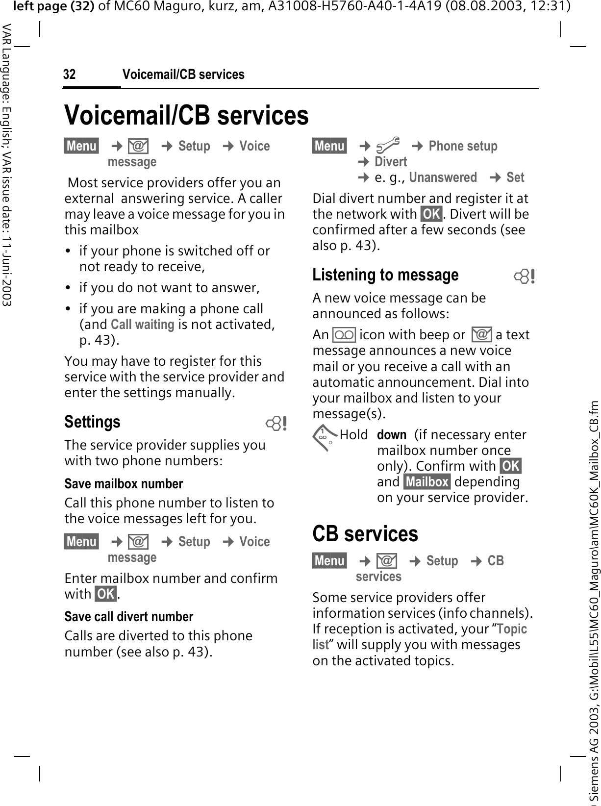© Siemens AG 2003, G:\Mobil\L55\MC60_Maguro\am\MC60K_Mailbox_CB.fmleft page (32) of MC60 Maguro, kurz, am, A31008-H5760-A40-1-4A19 (08.08.2003, 12:31)Voicemail/CB services32VAR Language: English; VAR issue date: 11-Juni-2003Voicemail/CB services§Menu§¢.¢Setup¢Voice message Most service providers offer you an external  answering service. A caller may leave a voice message for you in this mailbox• if your phone is switched off or not ready to receive,• if you do not want to answer,• if you are making a phone call (and Call waiting is not activated, p. 43).You may have to register for this service with the service provider and enter the settings manually. Settings bThe service provider supplies you with two phone numbers:Save mailbox numberCall this phone number to listen to the voice messages left for you. §Menu§¢.¢Setup¢Voice messageEnter mailbox number and confirm with §OK§.Save call divert numberCalls are diverted to this phone number (see also p. 43). §Menu§¢&gt;¢Phone setup¢Divert¢e. g., Unanswered¢SetDial divert number and register it at the network with §OK§. Divert will be confirmed after a few seconds (see also p. 43).Listening to message bA new voice message can be announced as follows:An - icon with beep or  . a text message announces a new voice mail or you receive a call with an automatic announcement. Dial into your mailbox and listen to your message(s).Hold down  (if necessary enter mailbox number once only). Confirm with §OK§and §Mailbox§ depending on your service provider.CB services§Menu§¢.¢Setup¢CBservicesSome service providers offer information services (info channels). If reception is activated, your “Topic list” will supply you with messages on the activated topics. 