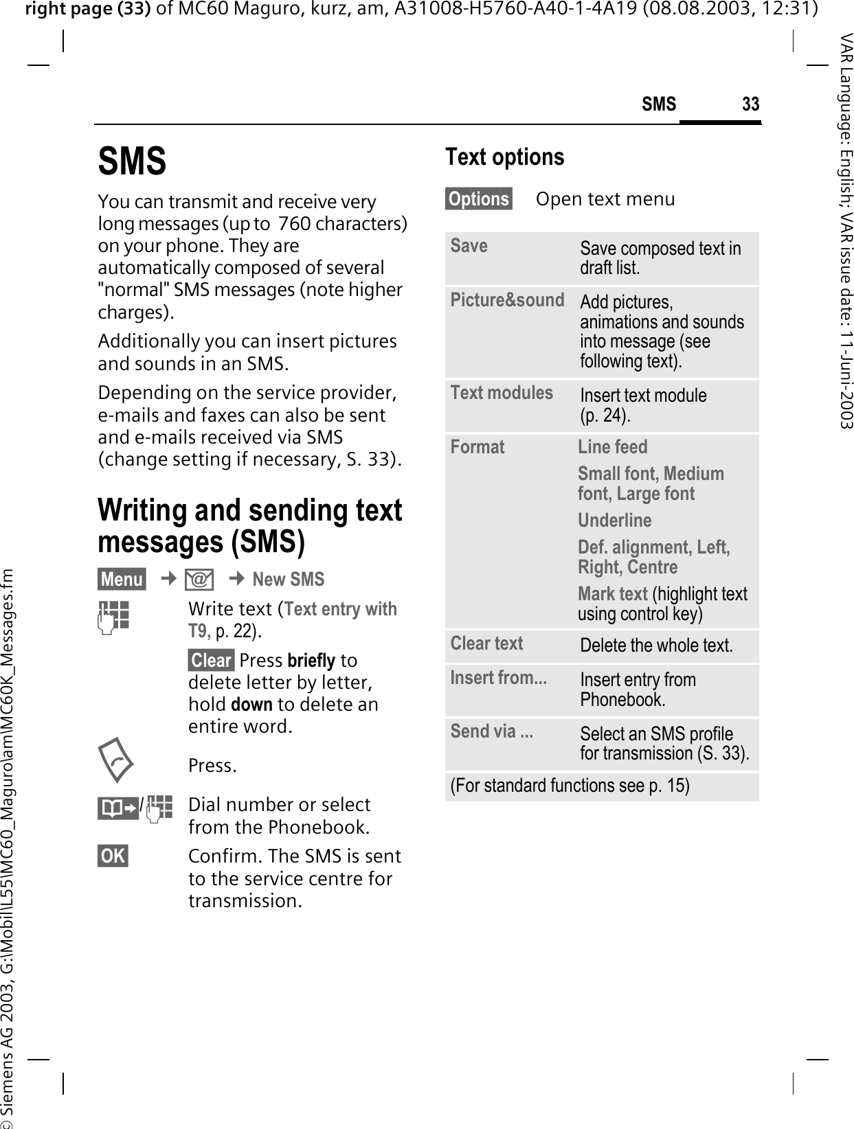 right page (33) of MC60 Maguro, kurz, am, A31008-H5760-A40-1-4A19 (08.08.2003, 12:31)© Siemens AG 2003, G:\Mobil\L55\MC60_Maguro\am\MC60K_Messages.fm33SMSVAR Language: English; VAR issue date: 11-Juni-2003SMSYou can transmit and receive very long messages (up to  760 characters) on your phone. They are automatically composed of several &quot;normal&quot; SMS messages (note higher charges).Additionally you can insert pictures and sounds in an SMS.Depending on the service provider, e-mails and faxes can also be sent and e-mails received via SMS (change setting if necessary, S. 33).Writing and sending text messages (SMS)§Menu§¢.¢New SMSWrite text (Text entry with T9, p. 22).§Clear§ Press briefly to delete letter by letter, hold down to delete an entire word.Press./Dial number or select from the Phonebook.§OK§ Confirm. The SMS is sent to the service centre for transmission.Text options§Options§ Open text menu.Save Save composed text in draft list.Picture&amp;sound  Add pictures, animations and sounds into message (see following text).Text modules Insert text module (p. 24). Format  Line feedSmall font, Medium font, Large fontUnderlineDef. alignment, Left, Right, Centre Mark text (highlight text using control key)Clear text Delete the whole text.Insert from... Insert entry from Phonebook.Send via ... Select an SMS profile for transmission (S. 33).(For standard functions see p. 15)