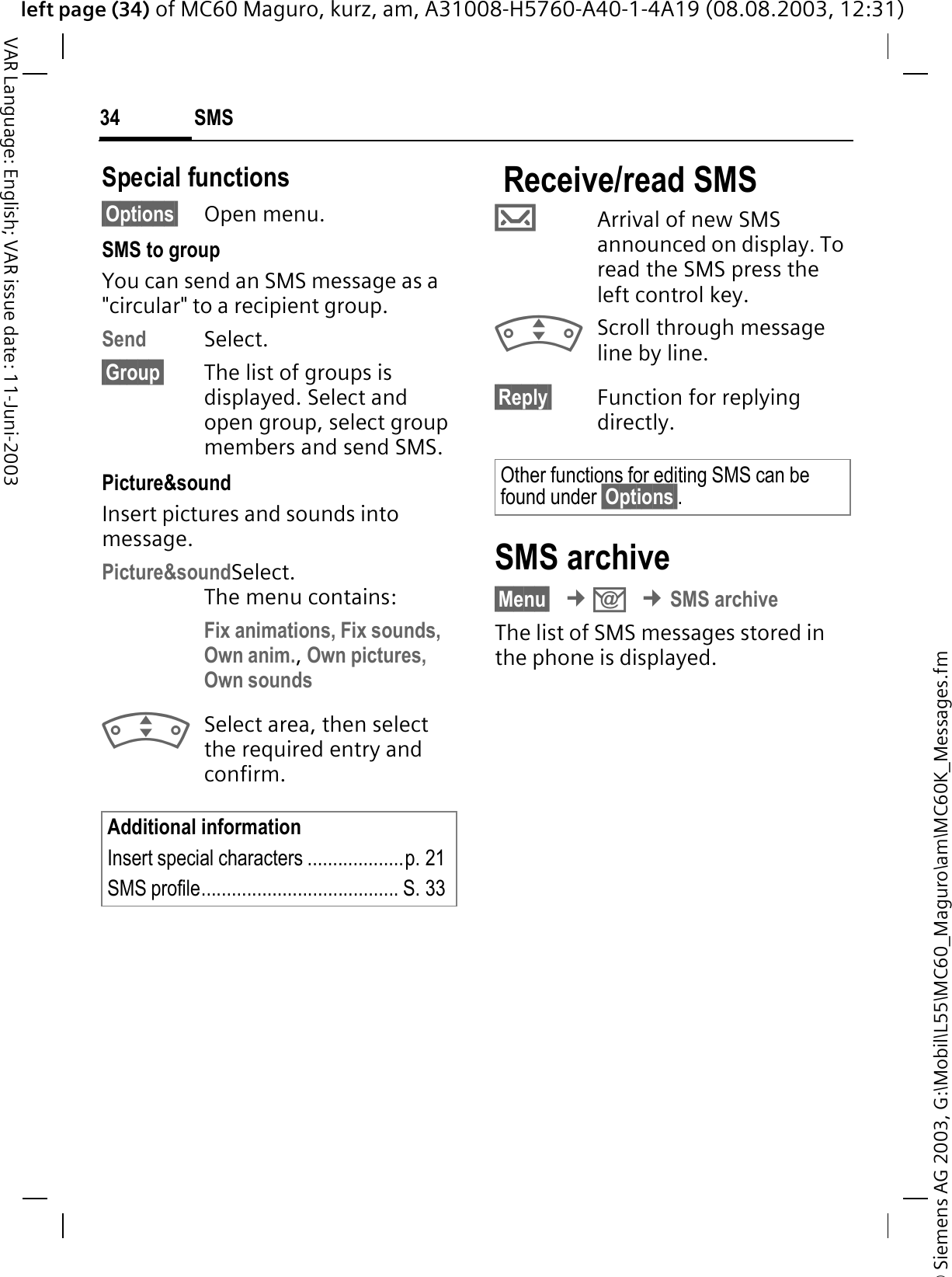 © Siemens AG 2003, G:\Mobil\L55\MC60_Maguro\am\MC60K_Messages.fmleft page (34) of MC60 Maguro, kurz, am, A31008-H5760-A40-1-4A19 (08.08.2003, 12:31)SMS34VAR Language: English; VAR issue date: 11-Juni-2003Special functions§Options§ Open menu.SMS to groupYou can send an SMS message as a &quot;circular&quot; to a recipient group.Send Select.§Group§ The list of groups is displayed. Select and open group, select group members and send SMS.Picture&amp;sound Insert pictures and sounds into message.Picture&amp;soundSelect. The menu contains:Fix animations, Fix sounds,Own anim.,Own pictures, Own soundsSelect area, then select the required entry and confirm. Receive/read SMS TArrival of new SMS announced on display. To read the SMS press the left control key.Scroll through message line by line.§Reply§ Function for replying directly.SMS archive§Menu§¢.¢SMS archiveThe list of SMS messages stored in the phone is displayed.Additional informationInsert special characters ...................p. 21SMS profile....................................... S. 33Other functions for editing SMS can be found under §Options§.