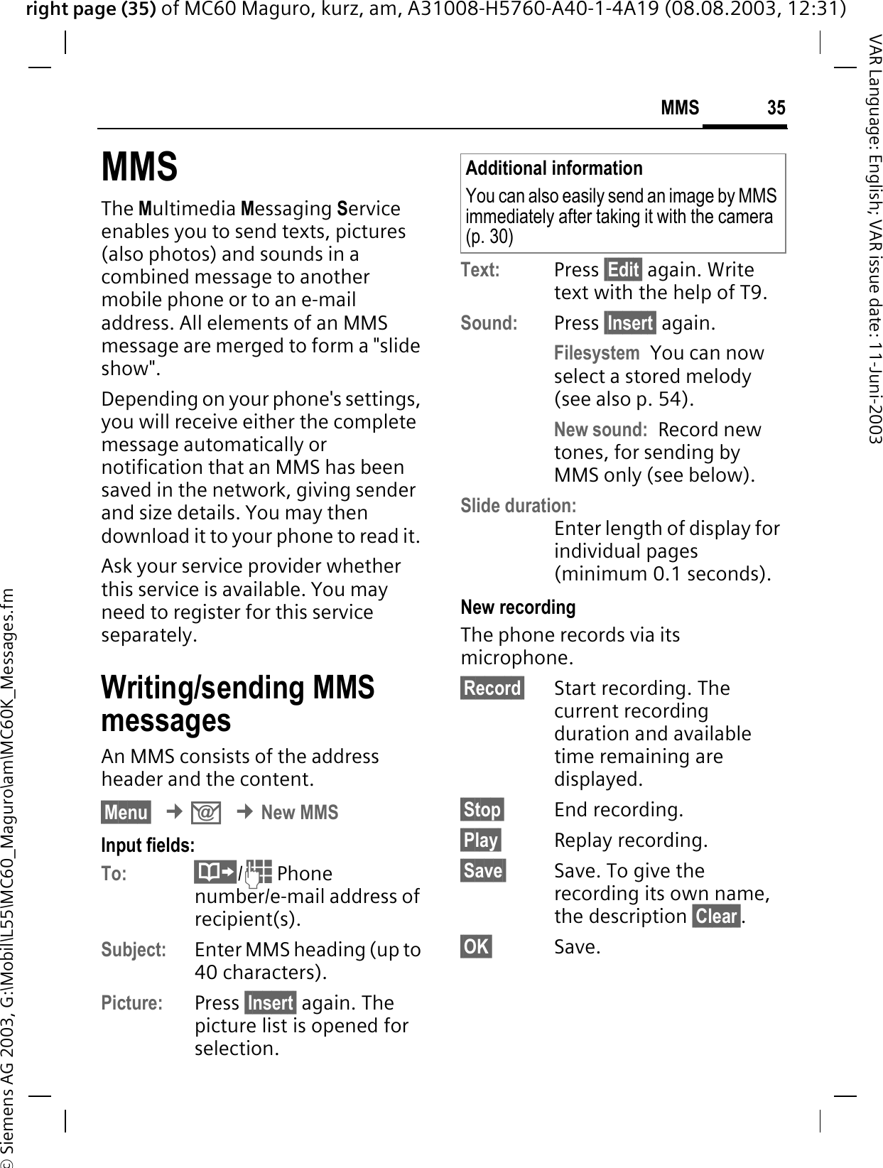 right page (35) of MC60 Maguro, kurz, am, A31008-H5760-A40-1-4A19 (08.08.2003, 12:31)© Siemens AG 2003, G:\Mobil\L55\MC60_Maguro\am\MC60K_Messages.fm35MMSVAR Language: English; VAR issue date: 11-Juni-2003MMSThe Multimedia Messaging Service enables you to send texts, pictures (also photos) and sounds in a combined message to another mobile phone or to an e-mail address. All elements of an MMS message are merged to form a &quot;slide show&quot;.Depending on your phone&apos;s settings, you will receive either the complete message automatically or notification that an MMS has been saved in the network, giving sender and size details. You may then download it to your phone to read it. Ask your service provider whether this service is available. You may need to register for this service separately.Writing/sending MMS messagesAn MMS consists of the address header and the content. §Menu§¢.¢New MMSInput fields:To: / Phone number/e-mail address of recipient(s).Subject: Enter MMS heading (up to 40 characters).Picture: Press §Insert§ again. The picture list is opened for selection.Text: Press §Edit§ again. Write text with the help of T9.Sound: Press §Insert§ again. Filesystem You can now select a stored melody (see also p. 54). New sound: Record new tones, for sending by MMS only (see below).Slide duration:Enter length of display for individual pages (minimum 0.1 seconds).New recordingThe phone records via its microphone.§Record§ Start recording. The current recording duration and available time remaining are displayed.§Stop§ End recording.§Play§ Replay recording. §Save§ Save. To give the recording its own name, the description §Clear§.§OK§ Save.Additional informationYou can also easily send an image by MMS immediately after taking it with the camera (p. 30) 