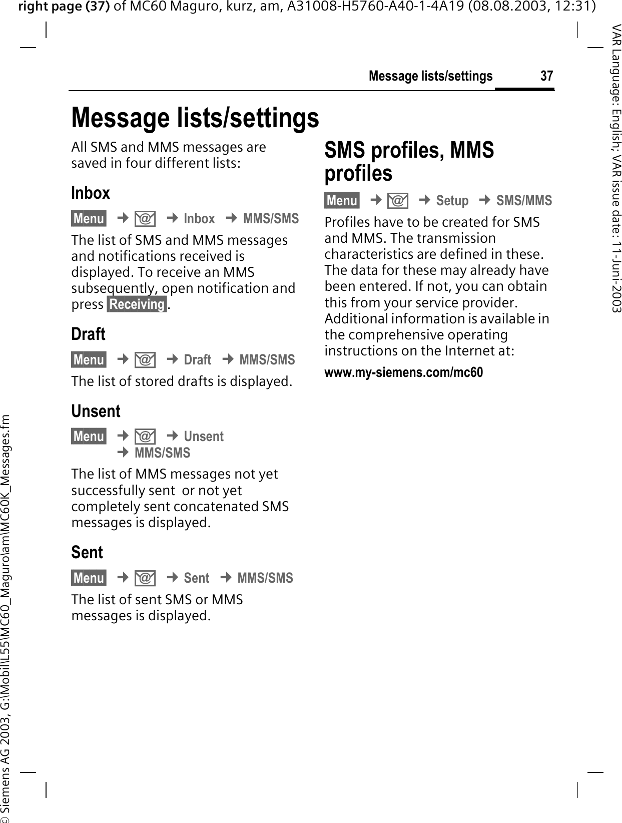 right page (37) of MC60 Maguro, kurz, am, A31008-H5760-A40-1-4A19 (08.08.2003, 12:31)© Siemens AG 2003, G:\Mobil\L55\MC60_Maguro\am\MC60K_Messages.fm37Message lists/settingsVAR Language: English; VAR issue date: 11-Juni-2003Message lists/settingsAll SMS and MMS messages are saved in four different lists:Inbox§Menu§¢.¢Inbox¢MMS/SMSThe list of SMS and MMS messages and notifications received is displayed. To receive an MMS subsequently, open notification and press §Receiving§.Draft§Menu§¢.¢Draft¢MMS/SMSThe list of stored drafts is displayed.Unsent§Menu§¢.¢Unsent¢MMS/SMSThe list of MMS messages not yet successfully sent  or not yet completely sent concatenated SMS messages is displayed.Sent§Menu§¢.¢Sent¢MMS/SMSThe list of sent SMS or MMS messages is displayed.SMS profiles, MMS profiles§Menu§¢.¢Setup¢SMS/MMSProfiles have to be created for SMS and MMS. The transmission characteristics are defined in these. The data for these may already have been entered. If not, you can obtain this from your service provider. Additional information is available in the comprehensive operating instructions on the Internet at:www.my-siemens.com/mc60