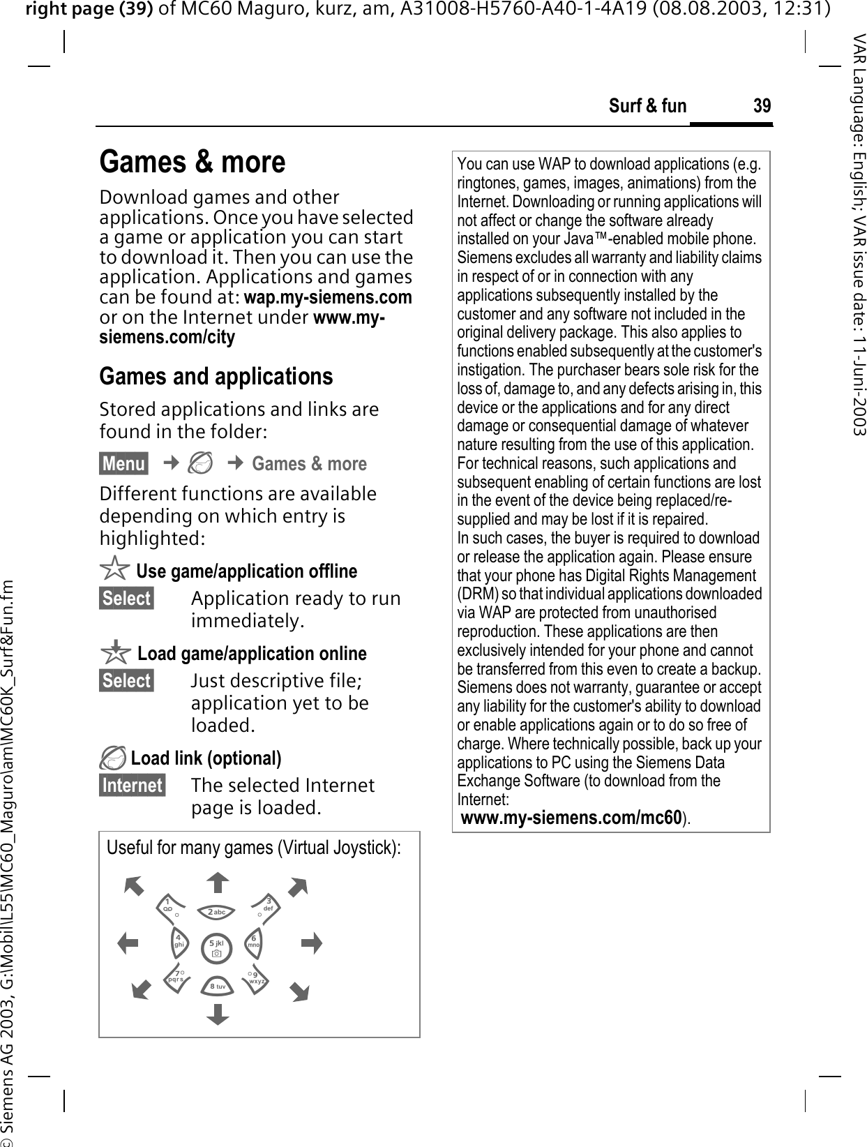 right page (39) of MC60 Maguro, kurz, am, A31008-H5760-A40-1-4A19 (08.08.2003, 12:31)© Siemens AG 2003, G:\Mobil\L55\MC60_Maguro\am\MC60K_Surf&amp;Fun.fm39Surf &amp; funVAR Language: English; VAR issue date: 11-Juni-2003Games &amp; moreDownload games and other applications. Once you have selected a game or application you can start to download it. Then you can use the application. Applications and games can be found at: wap.my-siemens.comor on the Internet under www.my-siemens.com/cityGames and applicationsStored applications and links are found in the folder:§Menu§¢¢Games &amp; moreDifferent functions are available depending on which entry is highlighted:r Use game/application offline§Select§ Application ready to run immediately.q Load game/application online§Select§ Just descriptive file; application yet to be loaded. Load link (optional)§Internet§ The selected Internet page is loaded. Useful for many games (Virtual Joystick):You can use WAP to download applications (e.g. ringtones, games, images, animations) from the Internet. Downloading or running applications will not affect or change the software already installed on your Java™-enabled mobile phone.Siemens excludes all warranty and liability claims in respect of or in connection with any applications subsequently installed by the customer and any software not included in the original delivery package. This also applies to functions enabled subsequently at the customer&apos;s instigation. The purchaser bears sole risk for the loss of, damage to, and any defects arising in, this device or the applications and for any direct damage or consequential damage of whatever nature resulting from the use of this application.For technical reasons, such applications and subsequent enabling of certain functions are lost in the event of the device being replaced/re-supplied and may be lost if it is repaired. In such cases, the buyer is required to download or release the application again. Please ensure that your phone has Digital Rights Management (DRM) so that individual applications downloaded via WAP are protected from unauthorised reproduction. These applications are then exclusively intended for your phone and cannot be transferred from this even to create a backup. Siemens does not warranty, guarantee or accept any liability for the customer&apos;s ability to download or enable applications again or to do so free of charge. Where technically possible, back up your applications to PC using the Siemens Data Exchange Software (to download from the Internet:www.my-siemens.com/mc60).