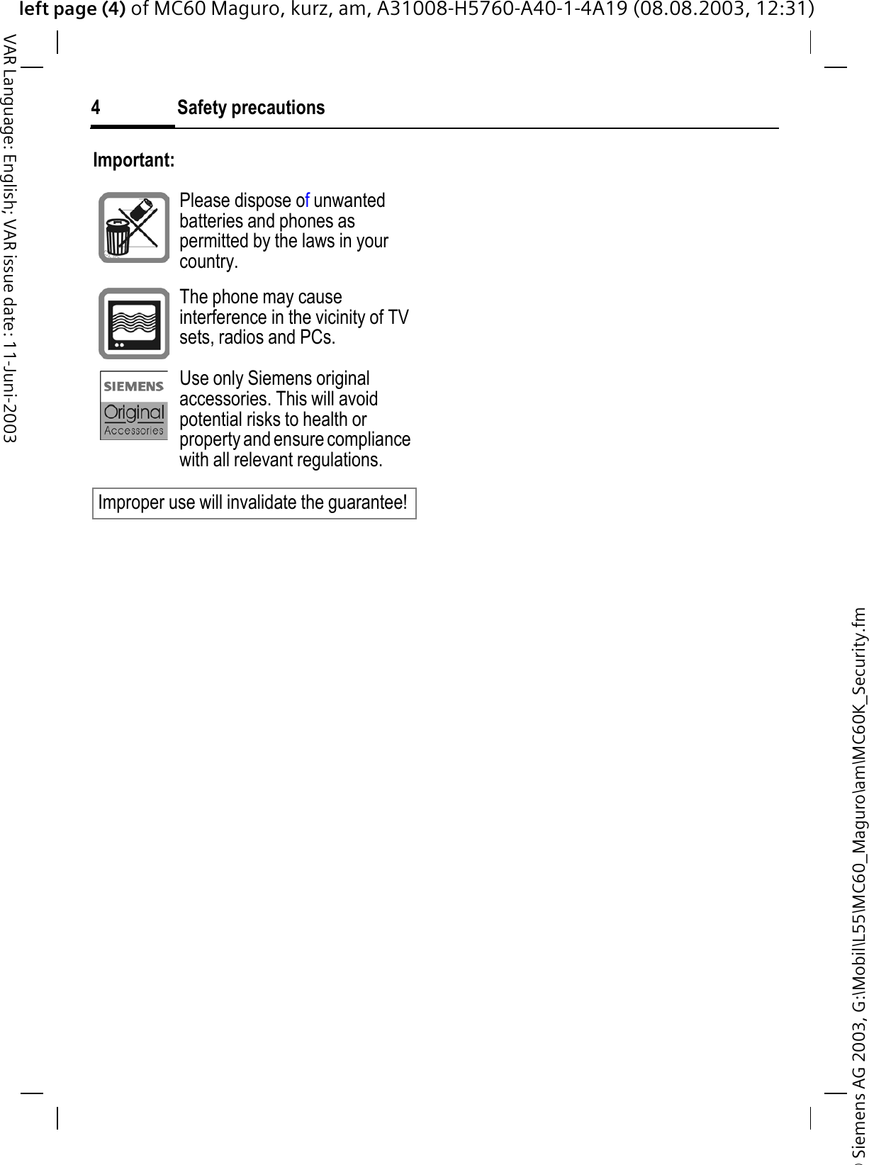 © Siemens AG 2003, G:\Mobil\L55\MC60_Maguro\am\MC60K_Security.fmleft page (4) of MC60 Maguro, kurz, am, A31008-H5760-A40-1-4A19 (08.08.2003, 12:31)Safety precautions4VAR Language: English; VAR issue date: 11-Juni-2003Important:Please dispose ofunwanted batteries and phones as permitted by the laws in your country.The phone may cause interference in the vicinity of TV sets, radios and PCs.Use only Siemens original accessories. This will avoid potential risks to health or property and ensure compliance with all relevant regulations.Improper use will invalidate the guarantee!