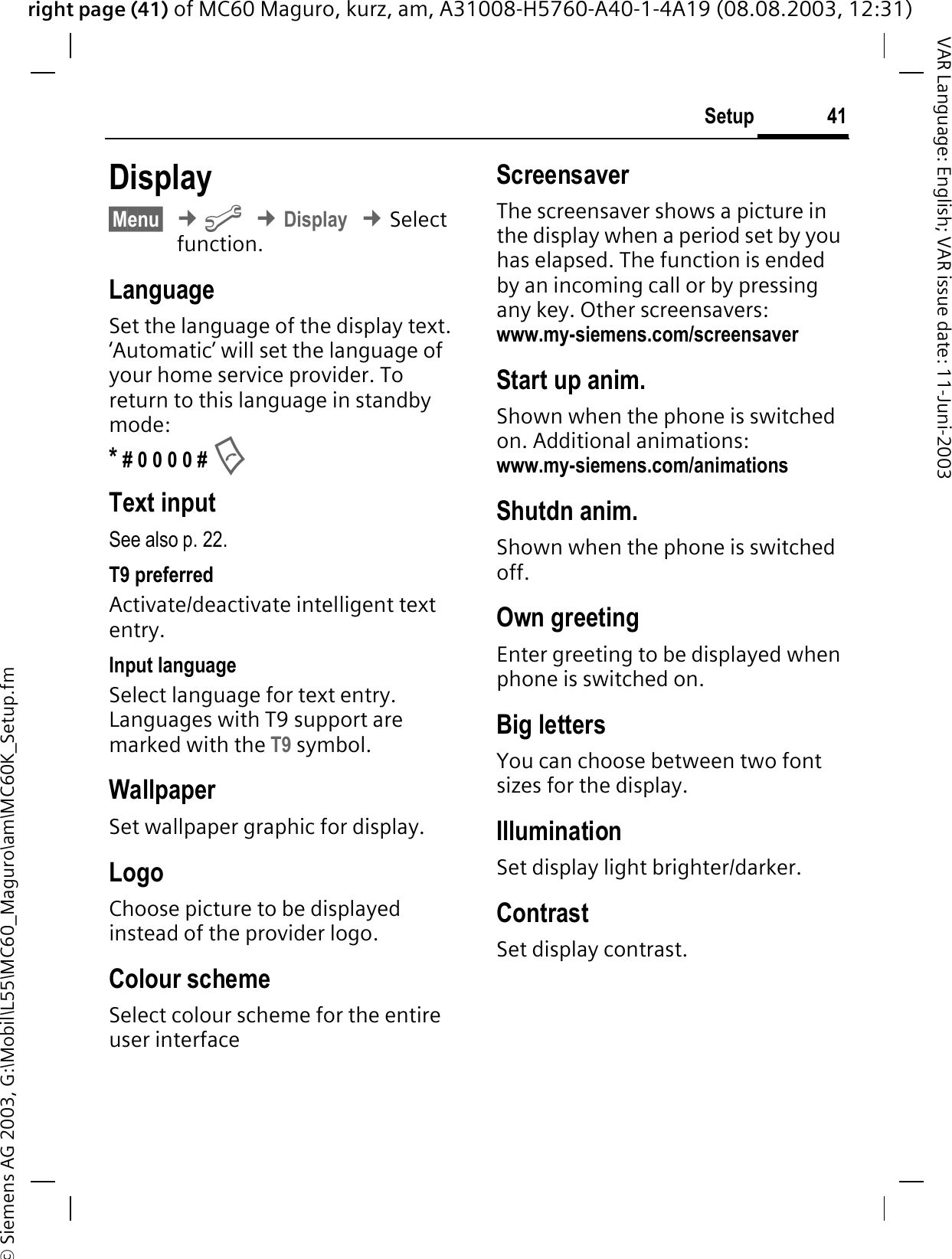 right page (41) of MC60 Maguro, kurz, am, A31008-H5760-A40-1-4A19 (08.08.2003, 12:31)© Siemens AG 2003, G:\Mobil\L55\MC60_Maguro\am\MC60K_Setup.fm41SetupVAR Language: English; VAR issue date: 11-Juni-2003Display§Menu§¢&gt;¢Display¢Select  function.LanguageSet the language of the display text. ‘Automatic’ will set the language of your home service provider. To return to this language in standby mode:* # 0 0 0 0 # Text inputSee also p. 22.T9 preferredActivate/deactivate intelligent text entry.Input languageSelect language for text entry. Languages with T9 support are marked with the T9 symbol.WallpaperSet wallpaper graphic for display.LogoChoose picture to be displayed instead of the provider logo.Colour schemeSelect colour scheme for the entire user interfaceScreensaverThe screensaver shows a picture in the display when a period set by you has elapsed. The function is ended by an incoming call or by pressing any key. Other screensavers: www.my-siemens.com/screensaverStart up anim.Shown when the phone is switched on. Additional animations: www.my-siemens.com/animationsShutdn anim.Shown when the phone is switched off.Own greetingEnter greeting to be displayed when phone is switched on.Big lettersYou can choose between two font sizes for the display.IlluminationSet display light brighter/darker. ContrastSet display contrast. 