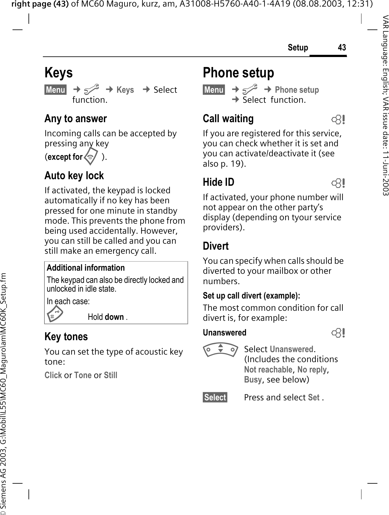 right page (43) of MC60 Maguro, kurz, am, A31008-H5760-A40-1-4A19 (08.08.2003, 12:31)© Siemens AG 2003, G:\Mobil\L55\MC60_Maguro\am\MC60K_Setup.fm43SetupVAR Language: English; VAR issue date: 11-Juni-2003Keys§Menu§¢&gt;¢Keys ¢Select  function.Any to answerIncoming calls can be accepted by pressing any key(except for).Auto key lockIf activated, the keypad is locked automatically if no key has been pressed for one minute in standby mode. This prevents the phone from being used accidentally. However, you can still be called and you can still make an emergency call.Key tonesYou can set the type of acoustic key tone:Click or Tone or StillPhone setup§Menu§¢&gt;¢Phone setup¢Select  function.Call waiting bIf you are registered for this service, you can check whether it is set and you can activate/deactivate it (see also p. 19).Hide ID bIf activated, your phone number will not appear on the other party’s display (depending on tyour service providers).DivertYou can specify when calls should be diverted to your mailbox or other numbers.Set up call divert (example):The most common condition for call divert is, for example:Unanswered  bSelect Unanswered.(Includes the conditions Not reachable,No reply,Busy, see below)§Select§ Press and select Set .Additional informationThe keypad can also be directly locked and unlocked in idle state.In each case:Hold down .