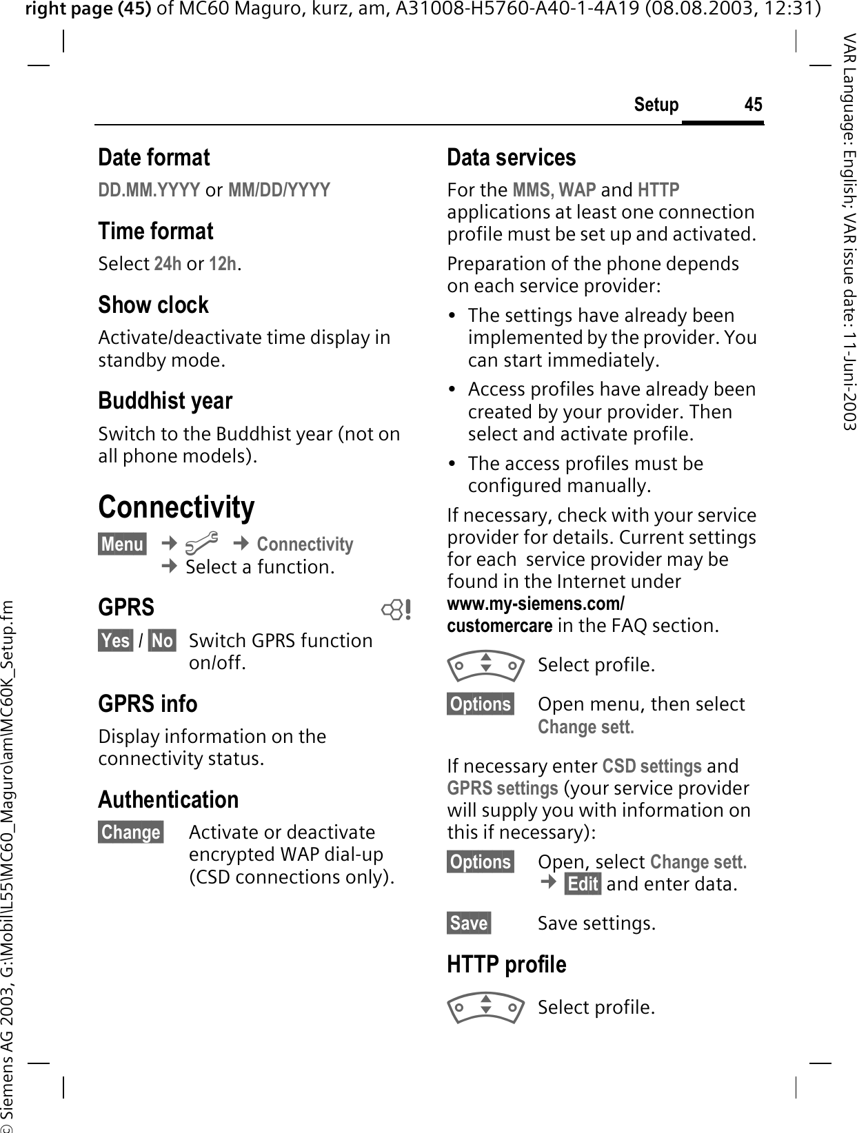 right page (45) of MC60 Maguro, kurz, am, A31008-H5760-A40-1-4A19 (08.08.2003, 12:31)© Siemens AG 2003, G:\Mobil\L55\MC60_Maguro\am\MC60K_Setup.fm45SetupVAR Language: English; VAR issue date: 11-Juni-2003Date formatDD.MM.YYYY or MM/DD/YYYYTime formatSelect 24h or 12h.Show clockActivate/deactivate time display in standby mode.Buddhist yearSwitch to the Buddhist year (not on all phone models). Connectivity§Menu§¢&gt;¢Connectivity¢Select a function.GPRS b§Yes§ / §No§ Switch GPRS function on/off.GPRS infoDisplay information on the connectivity status.Authentication§Change§ Activate or deactivate encrypted WAP dial-up (CSD connections only).Data servicesFor the MMS, WAP and HTTP applications at least one connection profile must be set up and activated. Preparation of the phone depends on each service provider:• The settings have already been implemented by the provider. You can start immediately.• Access profiles have already been created by your provider. Then select and activate profile.• The access profiles must be configured manually.If necessary, check with your service provider for details. Current settings for each  service provider may be found in the Internet under www.my-siemens.com/customercare in the FAQ section.Select profile.§Options§ Open menu, then select Change sett.If necessary enter CSD settings and GPRS settings (your service provider will supply you with information on this if necessary):§Options§ Open, select Change sett.¢§Edit§ and enter data.§Save§ Save settings.HTTP profileSelect profile.