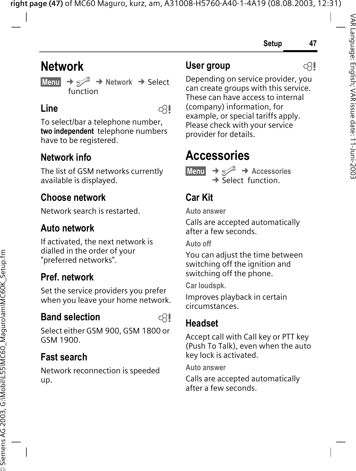 right page (47) of MC60 Maguro, kurz, am, A31008-H5760-A40-1-4A19 (08.08.2003, 12:31)© Siemens AG 2003, G:\Mobil\L55\MC60_Maguro\am\MC60K_Setup.fm47SetupVAR Language: English; VAR issue date: 11-Juni-2003Network§Menu§¢&gt;¢Network¢Select functionLine bTo select/bar a telephone number, two independent  telephone numbers have to be registered.Network infoThe list of GSM networks currently available is displayed.Choose networkNetwork search is restarted. Auto networkIf activated, the next network is dialled in the order of your &quot;preferred networks&quot;. Pref. network Set the service providers you prefer when you leave your home network.Band selection bSelect either GSM 900, GSM 1800 or GSM 1900.Fast searchNetwork reconnection is speeded up.User group bDepending on service provider, you can create groups with this service. These can have access to internal (company) information, for example, or special tariffs apply. Please check with your service provider for details.Accessories§Menu§¢&gt;¢Accessories¢Select  function.Car KitAuto answer Calls are accepted automatically after a few seconds. Auto offYou can adjust the time between switching off the ignition and switching off the phone.Car loudspk.Improves playback in certain  circumstances.HeadsetAccept call with Call key or PTT key (Push To Talk), even when the auto key lock is activated.Auto answer Calls are accepted automatically after a few seconds. 