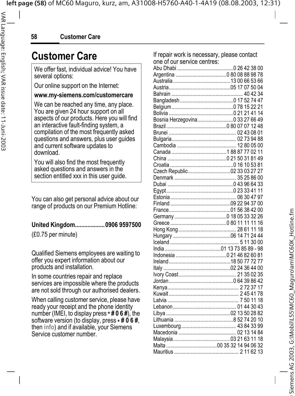 © Siemens AG 2003, G:\Mobil\L55\MC60_Maguro\am\MC60K_Hotline.fmleft page (58) of MC60 Maguro, kurz, am, A31008-H5760-A40-1-4A19 (08.08.2003, 12:31)Customer Care58VAR Language: English; VAR issue date: 11-Juni-2003Customer CareYou can also get personal advice about our range of products on our Premium Hotline:United Kingdom...................0906 9597500(£0.75 per minute)Qualified Siemens employees are waiting to offer you expert information about our products and installation.In some countries repair and replace services are impossible where the products are not sold through our authorised dealers.When calling customer service, please have ready your receipt and the phone identity number (IMEI, to display press *# 0 6 #), the software version (to display, press *# 0 6 #,then info) and if available, your Siemens Service customer number.If repair work is necessary, please contact one of our service centres:Abu Dhabi .........................................0 26 42 38 00Argentina .....................................0 80 08 88 98 78Australia..........................................13 00 66 53 66Austria.............................................05 17 07 50 04Bahrain .................................................... 40 42 34Bangladesh.......................................0 17 52 74 47Belgium.............................................0 78 15 22 21Bolivia ...............................................0 21 21 41 14Bosnia Herzegovina..........................0 33 27 66 49Brazil............................................0 80 07 07 12 48Brunei ................................................. 02 43 08 01Bulgaria............................................... 02 73 94 88Cambodia ........................................... 12 80 05 00Canada ........................................1 88 87 77 02 11China ...........................................0 21 50 31 81 49Croatia ..............................................0 16 10 53 81Czech Republic...............................02 33 03 27 27Denmark ............................................. 35 25 86 00Dubai ................................................0 43 96 64 33Egypt.................................................0 23 33 41 11Estonia................................................ 06 30 47 97Finland ............................................09 22 94 37 00France.............................................01 56 38 42 00Germany ......................................0 18 05 33 32 26Greece .........................................0 80 11 11 11 16Hong Kong.......................................... 28 61 11 18Hungary ..........................................06 14 71 24 44Iceland .................................................. 5 11 30 00India.........................................01 13 73 85 89 - 98Indonesia .....................................0 21 46 82 60 81Ireland.............................................18 50 77 72 77Italy .................................................02 24 36 44 00Ivory Coast.......................................... 21 35 02 35Jordan...............................................0 64 39 86 42Kenya.................................................... 2 72 37 17Kuwait ................................................... 2 45 41 78Latvia .................................................... 7 50 11 18Lebanon.............................................. 01 44 30 43Libya ...............................................02 13 50 28 82Lithuania ...........................................8 52 74 20 10Luxembourg........................................ 43 84 33 99Macedonia .......................................... 02 13 14 84Malaysia..........................................03 21 63 11 18Malta .....................................00 35 32 14 94 06 32Mauritius ............................................... 2 11 62 13We offer fast, individual advice! You have several options:Our online support on the Internet:www.my-siemens.com/customercareWe can be reached any time, any place. You are given 24 hour support on all aspects of our products. Here you will find an interactive fault-finding system, a compilation of the most frequently asked questions and answers, plus user guides and current software updates to download.You will also find the most frequently asked questions and answers in the section entitled xxx in this user guide.