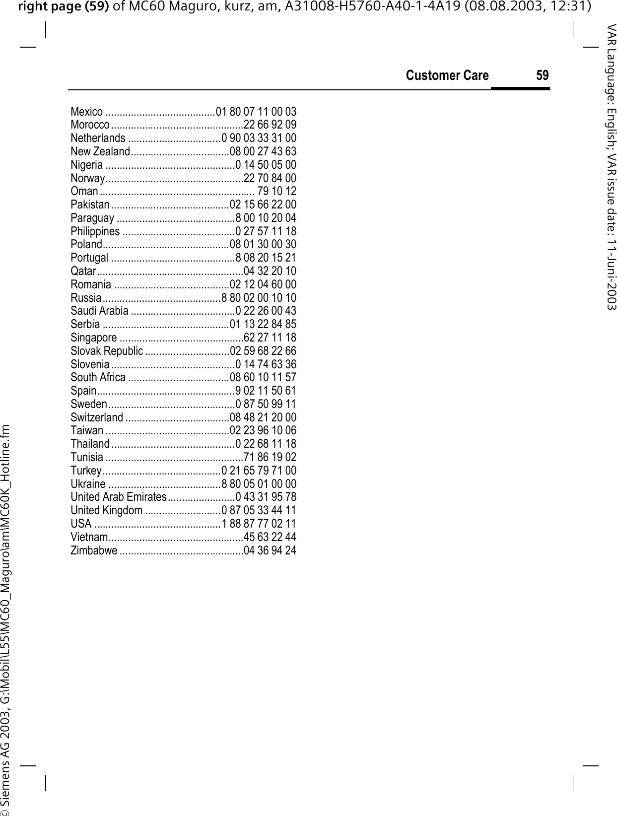 right page (59) of MC60 Maguro, kurz, am, A31008-H5760-A40-1-4A19 (08.08.2003, 12:31)© Siemens AG 2003, G:\Mobil\L55\MC60_Maguro\am\MC60K_Hotline.fm59Customer CareVAR Language: English; VAR issue date: 11-Juni-2003Mexico .......................................01 80 07 11 00 03Morocco...............................................22 66 92 09Netherlands .................................0 90 03 33 31 00New Zealand...................................08 00 27 43 63Nigeria ..............................................0 14 50 05 00Norway.................................................22 70 84 00Oman....................................................... 79 10 12Pakistan..........................................02 15 66 22 00Paraguay ..........................................8 00 10 20 04Philippines ........................................0 27 57 11 18Poland.............................................08 01 30 00 30Portugal ............................................8 08 20 15 21Qatar....................................................04 32 20 10Romania .........................................02 12 04 60 00Russia..........................................8 80 02 00 10 10Saudi Arabia .....................................0 22 26 00 43Serbia .............................................01 13 22 84 85Singapore ............................................62 27 11 18Slovak Republic ..............................02 59 68 22 66Slovenia............................................0 14 74 63 36South Africa ....................................08 60 10 11 57Spain.................................................9 02 11 50 61Sweden.............................................0 87 50 99 11Switzerland .....................................08 48 21 20 00Taiwan ............................................02 23 96 10 06Thailand............................................0 22 68 11 18Tunisia .................................................71 86 19 02Turkey..........................................0 21 65 79 71 00Ukraine ........................................8 80 05 01 00 00United Arab Emirates........................0 43 31 95 78United Kingdom ...........................0 87 05 33 44 11USA .............................................1 88 87 77 02 11Vietnam................................................45 63 22 44Zimbabwe ............................................04 36 94 24