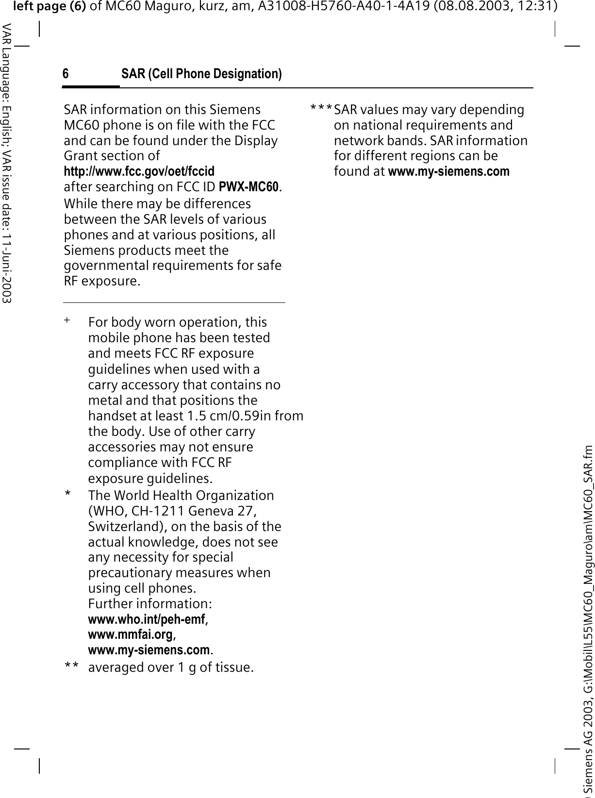 © Siemens AG 2003, G:\Mobil\L55\MC60_Maguro\am\MC60_SAR.fmleft page (6) of MC60 Maguro, kurz, am, A31008-H5760-A40-1-4A19 (08.08.2003, 12:31)SAR (Cell Phone Designation)6VAR Language: English; VAR issue date: 11-Juni-2003SAR information on this Siemens MC60 phone is on file with the FCC and can be found under the Display Grant section of http://www.fcc.gov/oet/fccidafter searching on FCC ID PWX-MC60.While there may be differences between the SAR levels of various phones and at various positions, all Siemens products meet the governmental requirements for safe RF exposure. +   For body worn operation, this mobile phone has been tested and meets FCC RF exposure guidelines when used with a carry accessory that contains no metal and that positions the handset at least 1.5 cm/0.59in from the body. Use of other carry accessories may not ensure compliance with FCC RF exposure guidelines.*The World Health Organization (WHO, CH-1211 Geneva 27, Switzerland), on the basis of the actual knowledge, does not see any necessity for special precautionary measures when using cell phones.Further information: www.who.int/peh-emf,www.mmfai.org,www.my-siemens.com.** averaged over 1 g of tissue.***SAR values may vary depending on national requirements and network bands. SAR information for different regions can be found at www.my-siemens.com