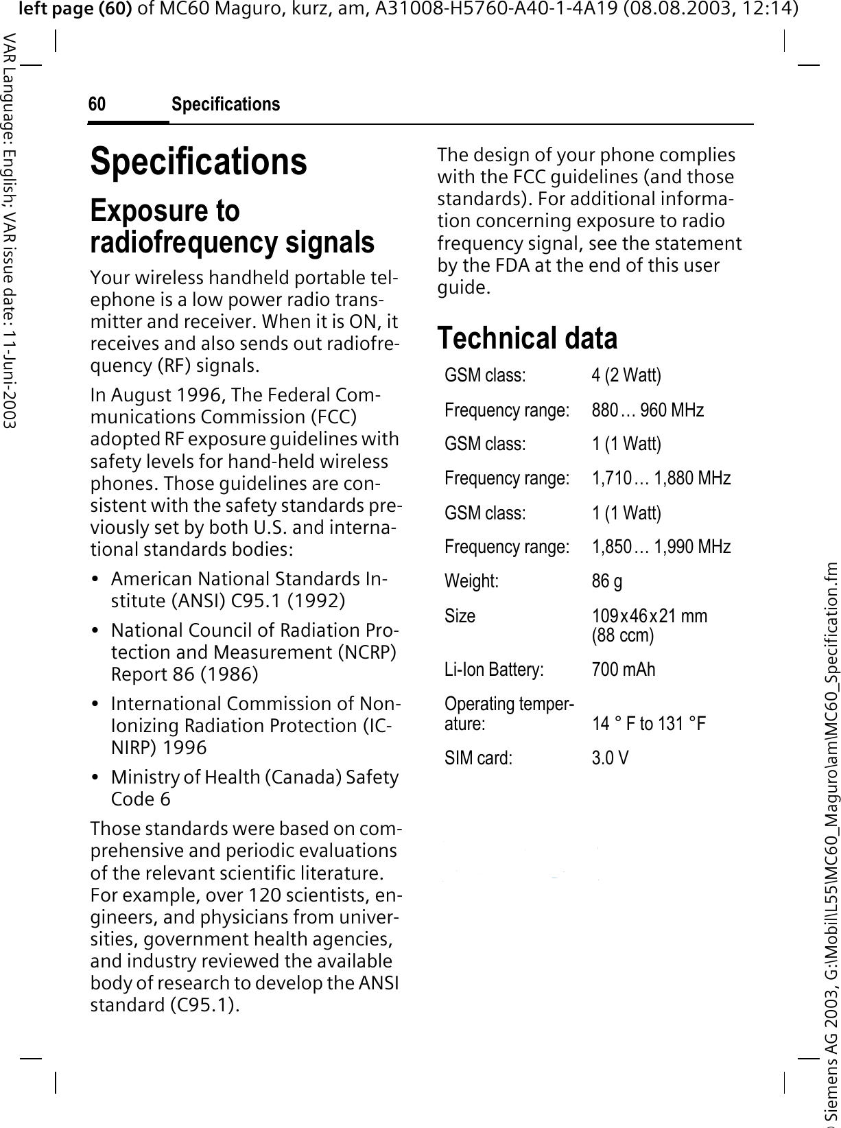 © Siemens AG 2003, G:\Mobil\L55\MC60_Maguro\am\MC60_Specification.fmleft page (60) of MC60 Maguro, kurz, am, A31008-H5760-A40-1-4A19 (08.08.2003, 12:14)Specifications60VAR Language: English; VAR issue date: 11-Juni-2003SpecificationsExposure to radiofrequency signalsYour wireless handheld portable tel-ephone is a low power radio trans-mitter and receiver. When it is ON, it receives and also sends out radiofre-quency (RF) signals.In August 1996, The Federal Com-munications Commission (FCC) adopted RF exposure guidelines with safety levels for hand-held wireless phones. Those guidelines are con-sistent with the safety standards pre-viously set by both U.S. and interna-tional standards bodies:• American National Standards In-stitute (ANSI) C95.1 (1992)• National Council of Radiation Pro-tection and Measurement (NCRP) Report 86 (1986)• International Commission of Non-Ionizing Radiation Protection (IC-NIRP) 1996• Ministry of Health (Canada) Safety Code 6Those standards were based on com-prehensive and periodic evaluations of the relevant scientific literature. For example, over 120 scientists, en-gineers, and physicians from univer-sities, government health agencies, and industry reviewed the available body of research to develop the ANSI standard (C95.1).The design of your phone complies with the FCC guidelines (and those standards). For additional informa-tion concerning exposure to radio frequency signal, see the statement by the FDA at the end of this user guide.Technical data GSM class: 4 (2 Watt)Frequency range: 880… 960 MHzGSM class: 1 (1 Watt)Frequency range: 1,710… 1,880 MHzGSM class: 1 (1 Watt)Frequency range: 1,850… 1,990 MHzWeight: 86 gSize 109x46x21 mm (88 ccm)Li-Ion Battery: 700 mAhOperating temper-ature: 14 ° F to 131 °FSIM card: 3.0 V