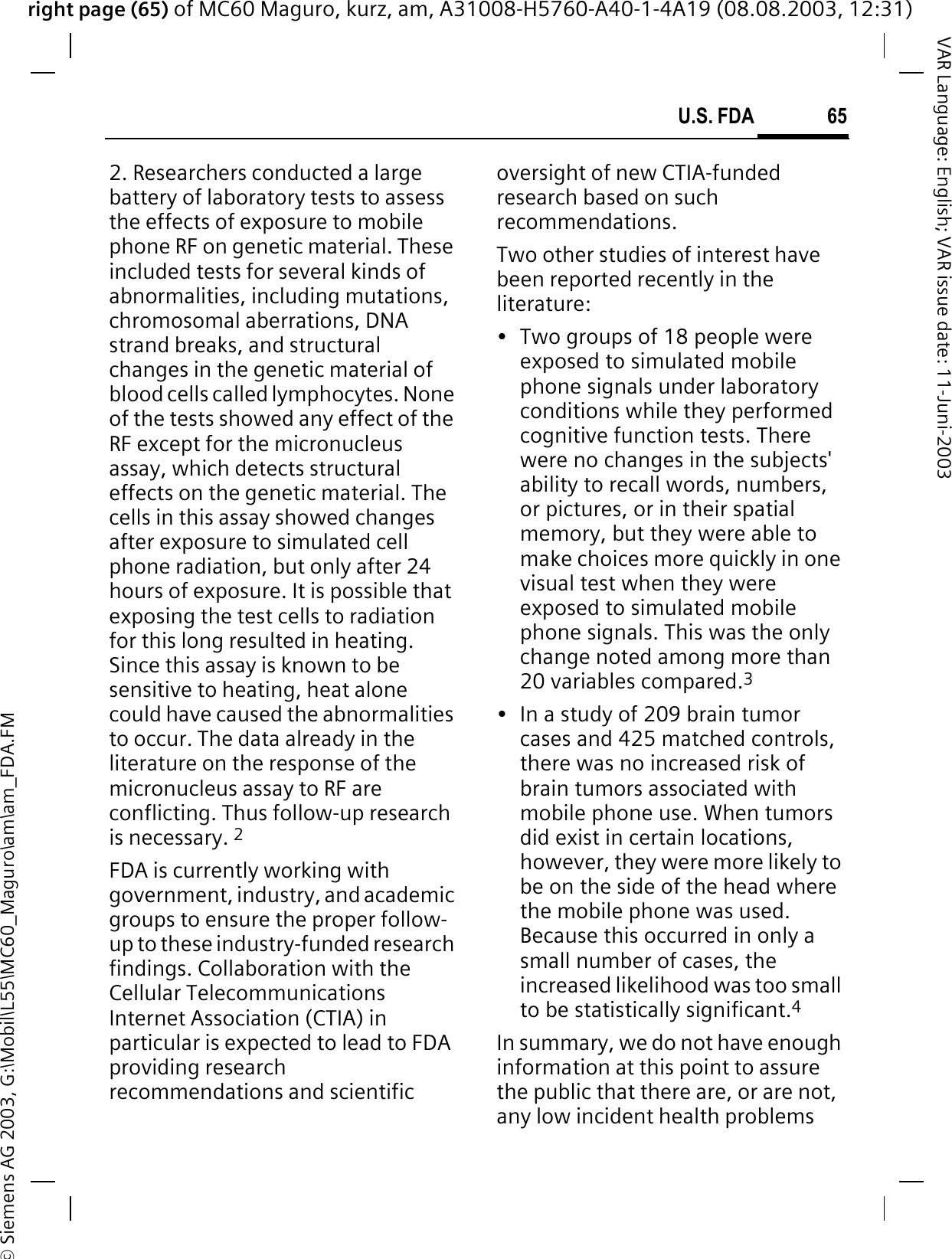 right page (65) of MC60 Maguro, kurz, am, A31008-H5760-A40-1-4A19 (08.08.2003, 12:31)© Siemens AG 2003, G:\Mobil\L55\MC60_Maguro\am\am_FDA.FM65U.S. FDAVAR Language: English; VAR issue date: 11-Juni-20032. Researchers conducted a large battery of laboratory tests to assess the effects of exposure to mobile phone RF on genetic material. These included tests for several kinds of abnormalities, including mutations, chromosomal aberrations, DNA strand breaks, and structural changes in the genetic material of blood cells called lymphocytes. None of the tests showed any effect of the RF except for the micronucleus assay, which detects structural effects on the genetic material. The cells in this assay showed changes after exposure to simulated cell phone radiation, but only after 24 hours of exposure. It is possible that exposing the test cells to radiation for this long resulted in heating. Since this assay is known to be sensitive to heating, heat alone could have caused the abnormalities to occur. The data already in the literature on the response of the micronucleus assay to RF are conflicting. Thus follow-up research is necessary. 2FDA is currently working with government, industry, and academic groups to ensure the proper follow-up to these industry-funded research findings. Collaboration with the Cellular Telecommunications Internet Association (CTIA) in particular is expected to lead to FDA providing research recommendations and scientific oversight of new CTIA-funded research based on such recommendations.Two other studies of interest have been reported recently in the literature:• Two groups of 18 people were exposed to simulated mobile phone signals under laboratory conditions while they performed cognitive function tests. There were no changes in the subjects&apos; ability to recall words, numbers, or pictures, or in their spatial memory, but they were able to make choices more quickly in one visual test when they were exposed to simulated mobile phone signals. This was the only change noted among more than 20 variables compared.3• In a study of 209 brain tumor cases and 425 matched controls, there was no increased risk of brain tumors associated with mobile phone use. When tumors did exist in certain locations, however, they were more likely to be on the side of the head where the mobile phone was used. Because this occurred in only a small number of cases, the increased likelihood was too small to be statistically significant.4In summary, we do not have enough information at this point to assure the public that there are, or are not, any low incident health problems 