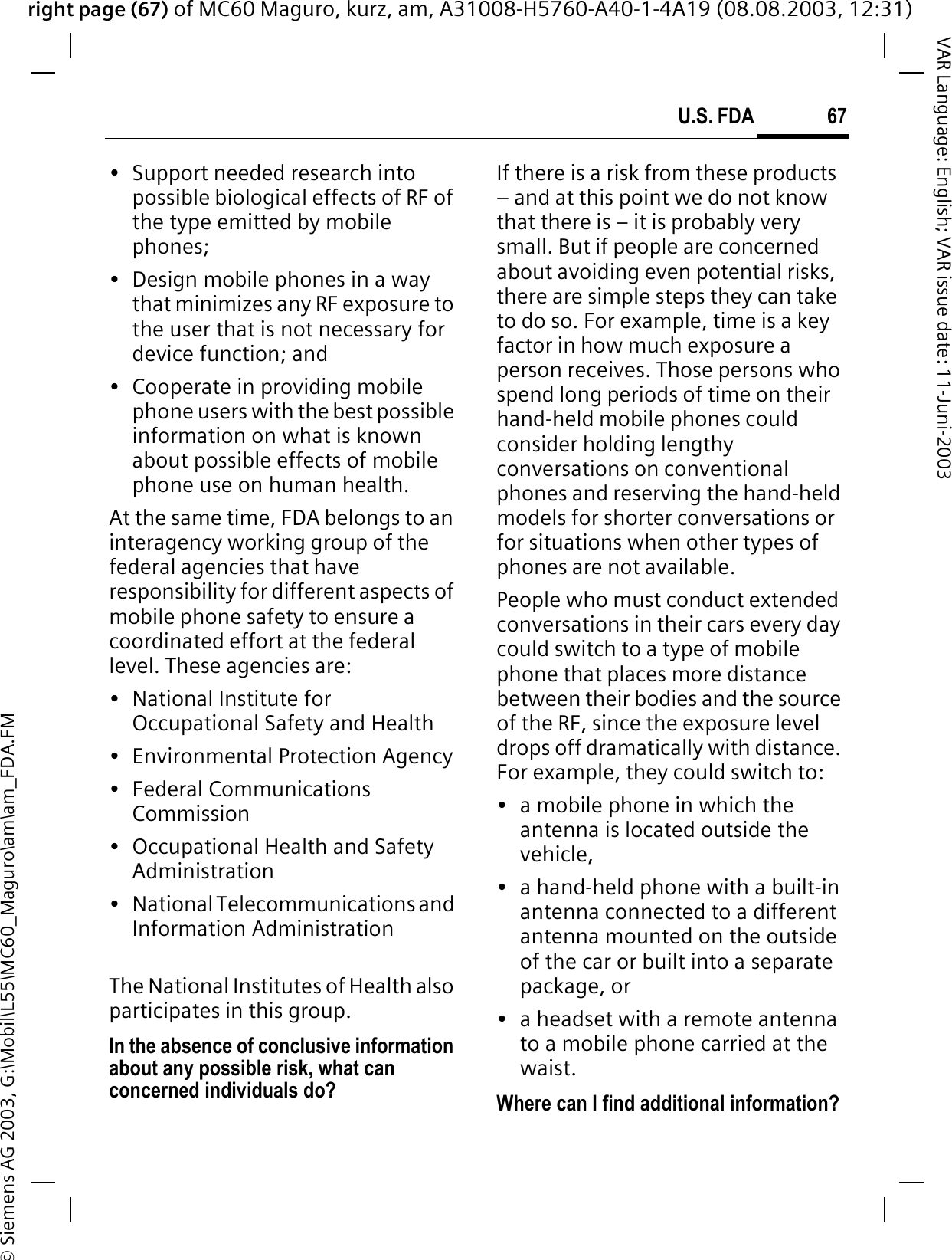right page (67) of MC60 Maguro, kurz, am, A31008-H5760-A40-1-4A19 (08.08.2003, 12:31)© Siemens AG 2003, G:\Mobil\L55\MC60_Maguro\am\am_FDA.FM67U.S. FDAVAR Language: English; VAR issue date: 11-Juni-2003• Support needed research into possible biological effects of RF of the type emitted by mobile phones;• Design mobile phones in a way that minimizes any RF exposure to the user that is not necessary for device function; and• Cooperate in providing mobile phone users with the best possible information on what is known about possible effects of mobile phone use on human health.At the same time, FDA belongs to an interagency working group of the federal agencies that have responsibility for different aspects of mobile phone safety to ensure a coordinated effort at the federal level. These agencies are:• National Institute for Occupational Safety and Health• Environmental Protection Agency• Federal Communications Commission• Occupational Health and Safety Administration• National Telecommunications and Information AdministrationThe National Institutes of Health also participates in this group.In the absence of conclusive information about any possible risk, what can concerned individuals do?If there is a risk from these products – and at this point we do not know that there is – it is probably very small. But if people are concerned about avoiding even potential risks, there are simple steps they can take to do so. For example, time is a key factor in how much exposure a person receives. Those persons who spend long periods of time on their hand-held mobile phones could consider holding lengthy conversations on conventional phones and reserving the hand-held models for shorter conversations or for situations when other types of phones are not available.People who must conduct extended conversations in their cars every day could switch to a type of mobile phone that places more distance between their bodies and the source of the RF, since the exposure level drops off dramatically with distance. For example, they could switch to:• a mobile phone in which the antenna is located outside the vehicle,• a hand-held phone with a built-in antenna connected to a different antenna mounted on the outside of the car or built into a separate package, or• a headset with a remote antenna to a mobile phone carried at the waist.Where can I find additional information?