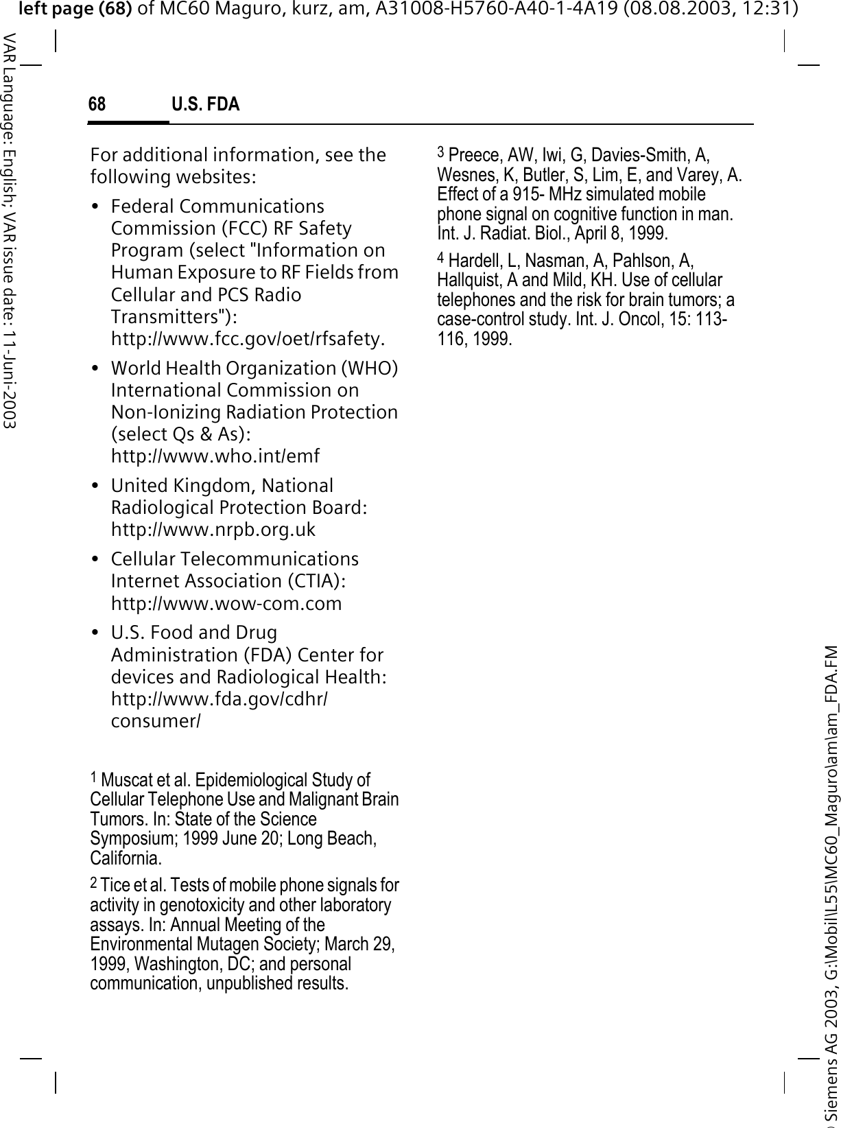 © Siemens AG 2003, G:\Mobil\L55\MC60_Maguro\am\am_FDA.FMleft page (68) of MC60 Maguro, kurz, am, A31008-H5760-A40-1-4A19 (08.08.2003, 12:31)U.S. FDA68VAR Language: English; VAR issue date: 11-Juni-2003For additional information, see the following websites:• Federal Communications Commission (FCC) RF Safety Program (select &quot;Information on Human Exposure to RF Fields from Cellular and PCS Radio Transmitters&quot;): http://www.fcc.gov/oet/rfsafety.• World Health Organization (WHO) International Commission on Non-Ionizing Radiation Protection (select Qs &amp; As): http://www.who.int/emf• United Kingdom, National Radiological Protection Board: http://www.nrpb.org.uk• Cellular Telecommunications Internet Association (CTIA): http://www.wow-com.com• U.S. Food and Drug Administration (FDA) Center for devices and Radiological Health: http://www.fda.gov/cdhr/consumer/1 Muscat et al. Epidemiological Study of Cellular Telephone Use and Malignant Brain Tumors. In: State of the Science Symposium; 1999 June 20; Long Beach, California.2 Tice et al. Tests of mobile phone signals for activity in genotoxicity and other laboratory assays. In: Annual Meeting of the Environmental Mutagen Society; March 29, 1999, Washington, DC; and personal communication, unpublished results.3 Preece, AW, Iwi, G, Davies-Smith, A, Wesnes, K, Butler, S, Lim, E, and Varey, A. Effect of a 915- MHz simulated mobile phone signal on cognitive function in man. Int. J. Radiat. Biol., April 8, 1999.4 Hardell, L, Nasman, A, Pahlson, A, Hallquist, A and Mild, KH. Use of cellular telephones and the risk for brain tumors; a case-control study. Int. J. Oncol, 15: 113-116, 1999.