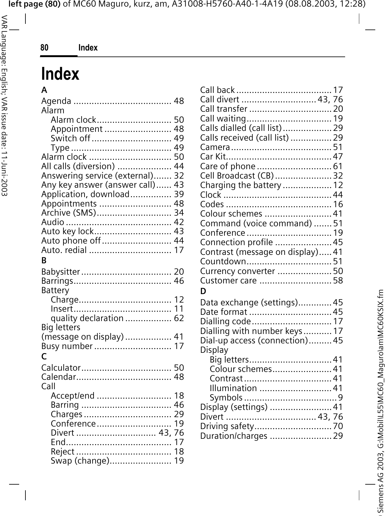 © Siemens AG 2003, G:\Mobil\L55\MC60_Maguro\am\MC60KSIX.fmleft page (80) of MC60 Maguro, kurz, am, A31008-H5760-A40-1-4A19 (08.08.2003, 12:28)Index80VAR Language: English; VAR issue date: 11-Juni-2003IndexAAgenda ...................................... 48AlarmAlarm clock............................. 50Appointment .......................... 48Switch off ............................... 49Type ....................................... 49Alarm clock ................................ 50All calls (diversion) ..................... 44Answering service (external)....... 32Any key answer (answer call)...... 43Application, download................ 39Appointments ............................ 48Archive (SMS)............................. 34Audio ......................................... 42Auto key lock.............................. 43Auto phone off........................... 44Auto. redial ................................ 17BBabysitter................................... 20Barrings...................................... 46BatteryCharge.................................... 12Insert...................................... 11quality declaration .................. 62Big letters (message on display).................. 41Busy number .............................. 17CCalculator................................... 50Calendar..................................... 48CallAccept/end ............................. 18Barring ................................... 46Charges .................................. 29Conference............................. 19Divert ............................... 43, 76End......................................... 17Reject ..................................... 18Swap (change)........................ 19Call back ..................................... 17Call divert ............................. 43, 76Call transfer ................................20Call waiting................................. 19Calls dialled (call list)...................29Calls received (call list) ................ 29Camera....................................... 51Car Kit......................................... 47Care of phone .............................61Cell Broadcast (CB)......................32Charging the battery ...................12Clock ..........................................44Codes ......................................... 16Colour schemes .......................... 41Command (voice command) .......51Conference ................................. 19Connection profile ......................45Contrast (message on display)..... 41Countdown.................................51Currency converter .....................50Customer care ............................ 58DData exchange (settings).............45Date format ................................45Dialling code............................... 17Dialling with number keys...........17Dial-up access (connection).........45DisplayBig letters................................41Colour schemes.......................41Contrast.................................. 41Illumination ............................ 41Symbols ....................................9Display (settings) ........................41Divert ................................... 43, 76Driving safety..............................70Duration/charges ........................29