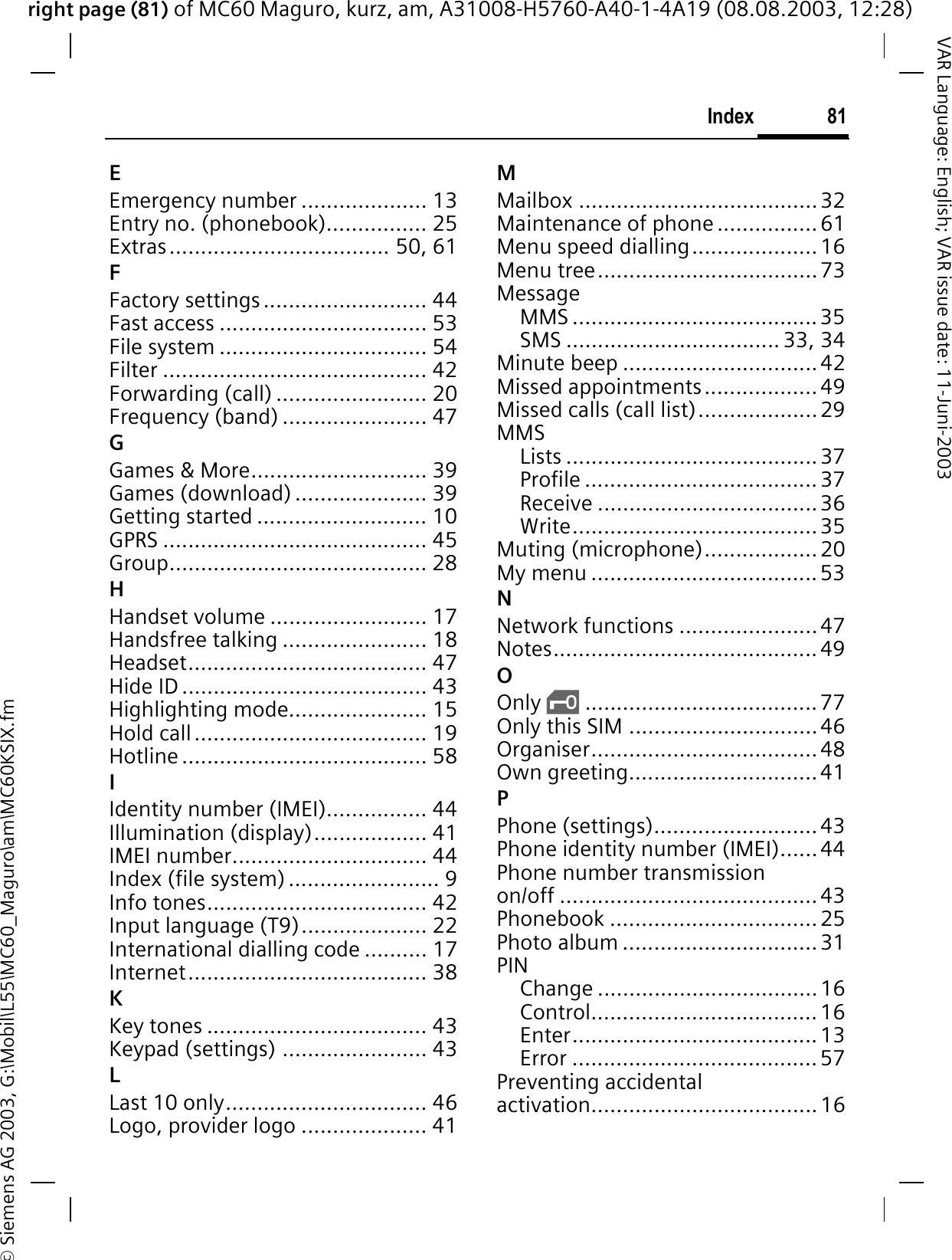 right page (81) of MC60 Maguro, kurz, am, A31008-H5760-A40-1-4A19 (08.08.2003, 12:28)© Siemens AG 2003, G:\Mobil\L55\MC60_Maguro\am\MC60KSIX.fm81IndexVAR Language: English; VAR issue date: 11-Juni-2003EEmergency number .................... 13Entry no. (phonebook)................ 25Extras................................... 50, 61FFactory settings .......................... 44Fast access ................................. 53File system ................................. 54Filter .......................................... 42Forwarding (call) ........................ 20Frequency (band) ....................... 47GGames &amp; More............................ 39Games (download) ..................... 39Getting started ........................... 10GPRS .......................................... 45Group......................................... 28HHandset volume ......................... 17Handsfree talking ....................... 18Headset...................................... 47Hide ID ....................................... 43Highlighting mode...................... 15Hold call..................................... 19Hotline ....................................... 58IIdentity number (IMEI)................ 44Illumination (display).................. 41IMEI number............................... 44Index (file system) ........................ 9Info tones................................... 42Input language (T9).................... 22International dialling code .......... 17Internet...................................... 38KKey tones ................................... 43Keypad (settings) ....................... 43LLast 10 only................................ 46Logo, provider logo .................... 41MMailbox ......................................32Maintenance of phone ................61Menu speed dialling....................16Menu tree...................................73MessageMMS .......................................35SMS .................................. 33, 34Minute beep ...............................42Missed appointments..................49Missed calls (call list)...................29MMSLists ........................................37Profile .....................................37Receive ...................................36Write.......................................35Muting (microphone).................. 20My menu ....................................53NNetwork functions ......................47Notes.......................................... 49OOnly ‚..................................... 77Only this SIM ..............................46Organiser.................................... 48Own greeting..............................41PPhone (settings).......................... 43Phone identity number (IMEI)......44Phone number transmission on/off ......................................... 43Phonebook ................................. 25Photo album ............................... 31PINChange ...................................16Control.................................... 16Enter.......................................13Error .......................................57Preventing accidental activation.................................... 16