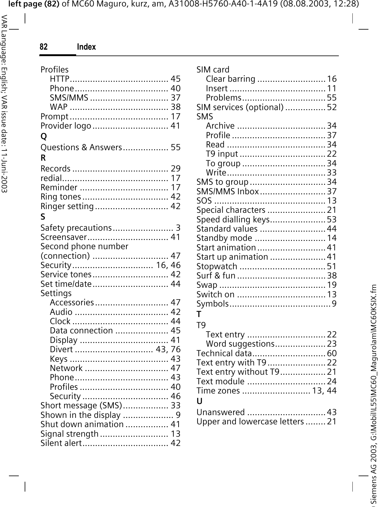 © Siemens AG 2003, G:\Mobil\L55\MC60_Maguro\am\MC60KSIX.fmleft page (82) of MC60 Maguro, kurz, am, A31008-H5760-A40-1-4A19 (08.08.2003, 12:28)Index82VAR Language: English; VAR issue date: 11-Juni-2003ProfilesHTTP....................................... 45Phone..................................... 40SMS/MMS ............................... 37WAP ....................................... 38Prompt....................................... 17Provider logo.............................. 41QQuestions &amp; Answers.................. 55RRecords ...................................... 29redial.......................................... 17Reminder ................................... 17Ring tones .................................. 42Ringer setting............................. 42SSafety precautions........................ 3Screensaver................................ 41Second phone number (connection) .............................. 47Security................................ 16, 46Service tones.............................. 42Set time/date.............................. 44SettingsAccessories............................. 47Audio ..................................... 42Clock ...................................... 44Data connection ..................... 45Display ................................... 41Divert ............................... 43, 76Keys ....................................... 43Network ................................. 47Phone..................................... 43Profiles ................................... 40Security .................................. 46Short message (SMS).................. 33Shown in the display .................... 9Shut down animation ................. 41Signal strength ........................... 13Silent alert.................................. 42SIM cardClear barring ...........................16Insert ......................................11Problems.................................55SIM services (optional) ................52SMSArchive ...................................34Profile .....................................37Read ....................................... 34T9 input .................................. 22To group ................................. 34Write.......................................33SMS to group ..............................34SMS/MMS Inbox..........................37SOS ............................................13Special characters ....................... 21Speed dialling keys......................53Standard values ..........................44Standby mode ............................14Start animation ...........................41Start up animation ......................41Stopwatch ..................................51Surf &amp; fun ...................................38Swap ..........................................19Switch on ...................................13Symbols........................................9TT9Text entry ...............................22Word suggestions....................23Technical data............................. 60Text entry with T9....................... 22Text entry without T9..................21Text module ............................... 24Time zones ........................... 13, 44UUnanswered ...............................43Upper and lowercase letters ........21