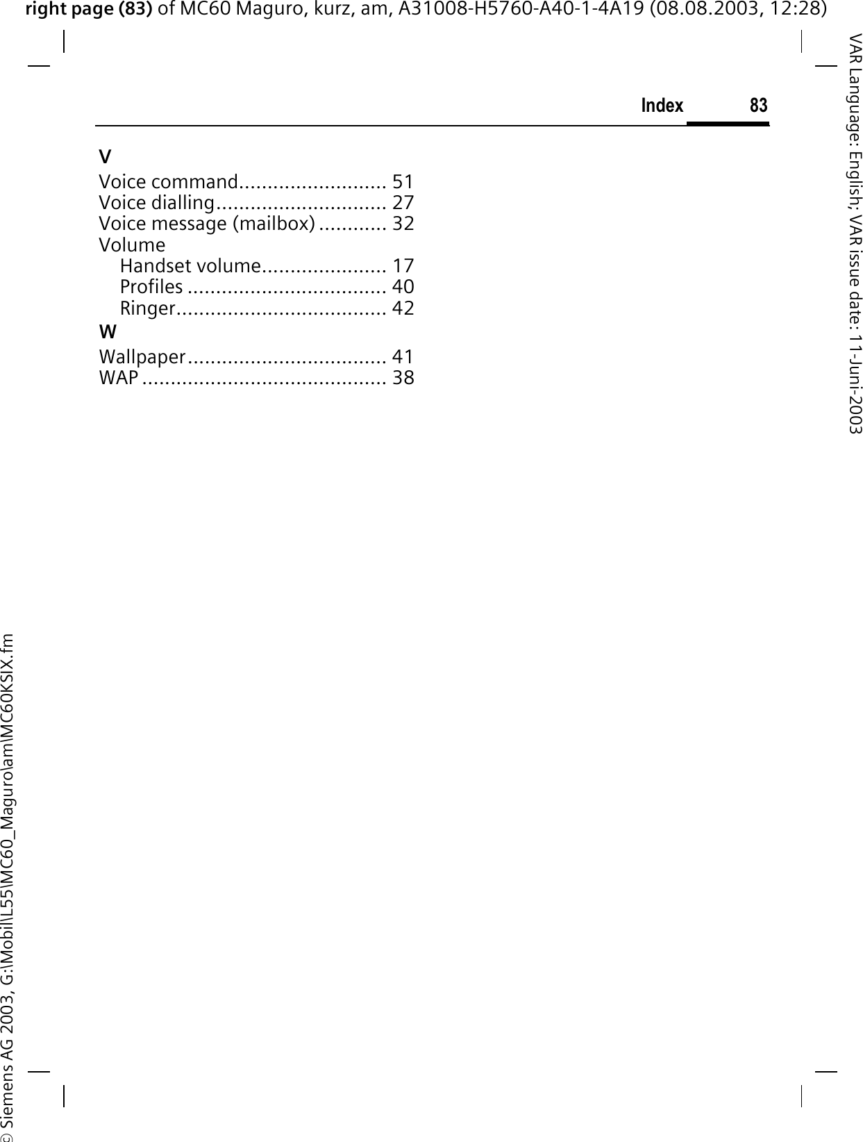 right page (83) of MC60 Maguro, kurz, am, A31008-H5760-A40-1-4A19 (08.08.2003, 12:28)© Siemens AG 2003, G:\Mobil\L55\MC60_Maguro\am\MC60KSIX.fm83IndexVAR Language: English; VAR issue date: 11-Juni-2003VVoice command.......................... 51Voice dialling.............................. 27Voice message (mailbox) ............ 32VolumeHandset volume...................... 17Profiles ................................... 40Ringer..................................... 42WWallpaper................................... 41WAP ........................................... 38