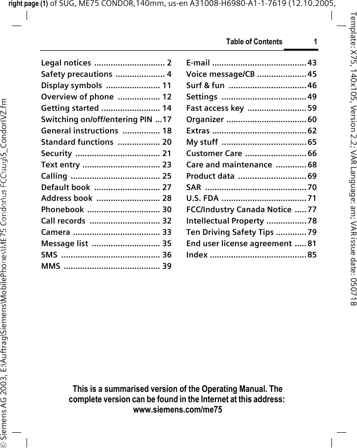 Table of Contents 1This is a summarised version of the Operating Manual. The complete version can be found in the Internet at this address: www.siemens.com/me75right page (1) of SUG, ME75 CONDOR,140mm, us-en A31008-H6980-A1-1-7619 (12.10.2005, &copy; Siemens AG 2003, E:\Auftrag\Siemens\MobilePhones\ME75 Condor\us FCC\sug\S_CondorIVZ.fmTemplate: X75, 140x105, Version 2.2; VAR Language: am; VAR issue date: 050718Legal notices  .............................. 2Safety precautions ..................... 4Display symbols  ....................... 11Overview of phone .................. 12Getting started ......................... 14Switching on/off/entering PIN ...17General instructions ................ 18Standard functions  .................. 20Security .................................... 21Text entry ................................. 23Calling ...................................... 25Default book  ............................ 27Address book  ........................... 28Phonebook ............................... 30Call records  .............................. 32Camera ..................................... 33Message list  ............................. 35SMS .......................................... 36MMS ......................................... 39E-mail ........................................43Voice message/CB .....................45Surf &amp; fun  .................................46Settings ....................................49Fast access key  .........................59Organizer ..................................60Extras ........................................62My stuff  ....................................65Customer Care .......................... 66Care and maintenance .............68Product data  .............................69SAR ...........................................70U.S. FDA .................................... 71FCC/Industry Canada Notice .....77Intellectual Property .................78Ten Driving Safety Tips .............79End user license agreement ..... 81Index .........................................85Table of ContentsThis is a sum-marised ver-sion of the Operating Manual. The complete ver-sion can be found in the Internet at this address: www.sie-mens.com/me75-