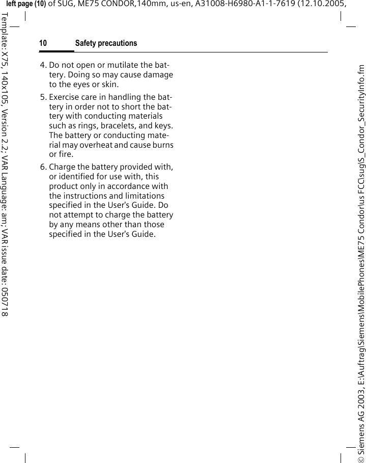 Safety precautions10&copy; Siemens AG 2003, E:\Auftrag\Siemens\MobilePhones\ME75 Condor\us FCC\sug\S_Condor_SecurityInfo.fmleft page (10) of SUG, ME75 CONDOR,140mm, us-en, A31008-H6980-A1-1-7619 (12.10.2005, Template: X75, 140x105, Version 2.2; VAR Language: am; VAR issue date: 0507184. Do not open or mutilate the bat-tery. Doing so may cause damage to the eyes or skin.5. Exercise care in handling the bat-tery in order not to short the bat-tery with conducting materials such as rings, bracelets, and keys. The battery or conducting mate-rial may overheat and cause burns or fire.6. Charge the battery provided with, or identified for use with, this product only in accordance with the instructions and limitations specified in the User's Guide. Do not attempt to charge the battery by any means other than those specified in the User's Guide.