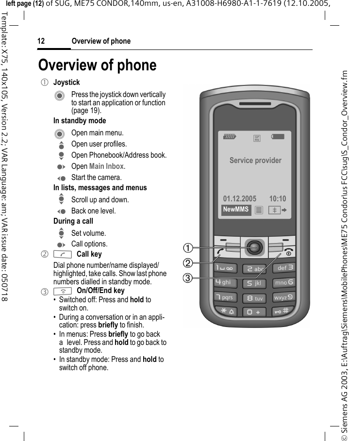 Overview of phone12&copy; Siemens AG 2003, E:\Auftrag\Siemens\MobilePhones\ME75 Condor\us FCC\sug\S_Condor_Overview.fmleft page (12) of SUG, ME75 CONDOR,140mm, us-en, A31008-H6980-A1-1-7619 (12.10.2005, Template: X75, 140x105, Version 2.2; VAR Language: am; VAR issue date: 050718Overview of phone1 JoystickC  Press the joystick down vertically to start an application or function (page 19).In standby modeC  Open main menu.G Open user profiles.H Open Phonebook/Address book.E Open Main Inbox.D Start the camera.In lists, messages and menusI Scroll up and down.D Back one level.During a callI Set volume.E Call options. 2 ACall keyDial phone number/name displayed/highlighted, take calls. Show last phone numbers dialled in standby mode. 3 BOn/Off/End key&bull; Switched off: Press and hold to switch on.&bull; During a conversation or in an appli-cation: press briefly to finish. &bull; In menus: Press briefly to go back a level. Press and hold to go back to standby mode.&bull; In standby mode: Press and hold to switch off phone.Z &pound; X Service provider01.12.2005 10:10NewMMS &iacute; &Iuml; 