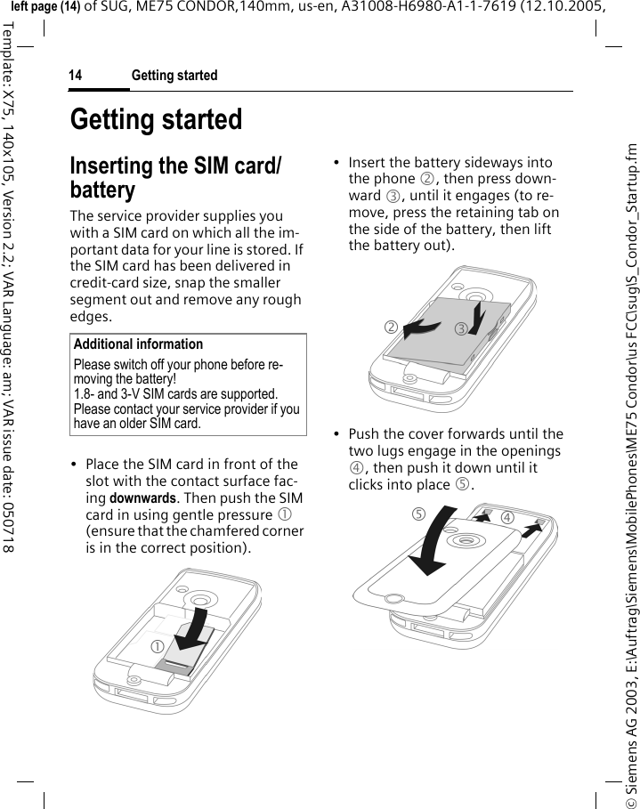 Getting started14&copy; Siemens AG 2003, E:\Auftrag\Siemens\MobilePhones\ME75 Condor\us FCC\sug\S_Condor_Startup.fmleft page (14) of SUG, ME75 CONDOR,140mm, us-en, A31008-H6980-A1-1-7619 (12.10.2005, Template: X75, 140x105, Version 2.2; VAR Language: am; VAR issue date: 050718Getting startedInserting the SIM card/batteryThe service provider supplies you with a SIM card on which all the im-portant data for your line is stored. If the SIM card has been delivered in credit-card size, snap the smaller segment out and remove any rough edges.&bull; Place the SIM card in front of the slot with the contact surface fac-ing downwards. Then push the SIM card in using gentle pressure 1 (ensure that the chamfered corner is in the correct position).&bull; Insert the battery sideways into the phone 2, then press down-ward 3, until it engages (to re-move, press the retaining tab on the side of the battery, then lift the battery out). &bull; Push the cover forwards until the two lugs engage in the openings 4, then push it down until it clicks into place 5. Additional informationPlease switch off your phone before re-moving the battery!1.8- and 3-V SIM cards are supported. Please contact your service provider if you have an older SIM card.12345