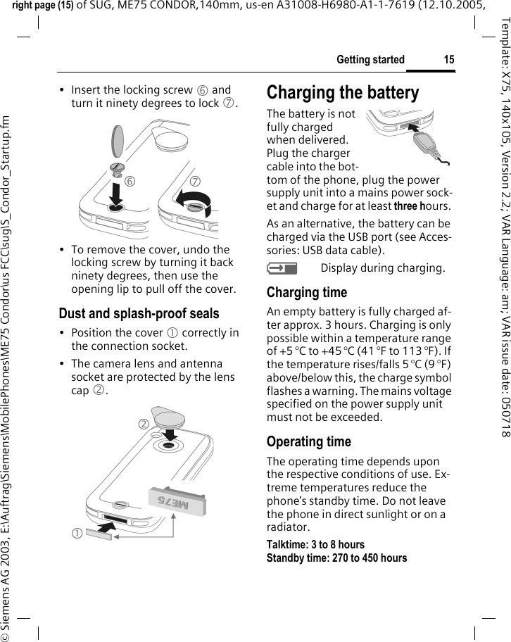 15Getting startedright page (15) of SUG, ME75 CONDOR,140mm, us-en A31008-H6980-A1-1-7619 (12.10.2005, &copy; Siemens AG 2003, E:\Auftrag\Siemens\MobilePhones\ME75 Condor\us FCC\sug\S_Condor_Startup.fmTemplate: X75, 140x105, Version 2.2; VAR Language: am; VAR issue date: 050718&bull; Insert the locking screw 6 and turn it ninety degrees to lock 7.&bull; To remove the cover, undo the locking screw by turning it back ninety degrees, then use the opening lip to pull off the cover.Dust and splash-proof seals&bull; Position the cover 1 correctly in the connection socket.&bull; The camera lens and antenna socket are protected by the lens cap 2.Charging the batteryThe battery is not fully charged when delivered. Plug the charger cable into the bot-tom of the phone, plug the power supply unit into a mains power sock-et and charge for at least three hours. As an alternative, the battery can be charged via the USB port (see Acces-sories: USB data cable).YDisplay during charging.Charging timeAn empty battery is fully charged af-ter approx. 3 hours. Charging is only possible within a temperature range of +5 &deg;C to +45 &deg;C (41 &deg;F to 113 &deg;F). If the temperature rises/falls 5 &deg;C (9 &deg;F) above/below this, the charge symbol flashes a warning. The mains voltage specified on the power supply unit must not be exceeded. Operating timeThe operating time depends upon the respective conditions of use. Ex-treme temperatures reduce the phone&rsquo;s standby time. Do not leave the phone in direct sunlight or on a radiator.Talktime: 3 to 8 hoursStandby time: 270 to 450 hours 6721