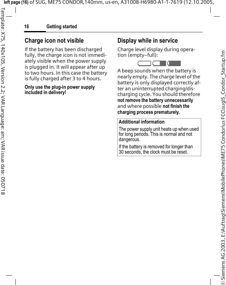 Getting started16&copy; Siemens AG 2003, E:\Auftrag\Siemens\MobilePhones\ME75 Condor\us FCC\sug\S_Condor_Startup.fmleft page (16) of SUG, ME75 CONDOR,140mm, us-en, A31008-H6980-A1-1-7619 (12.10.2005, Template: X75, 140x105, Version 2.2; VAR Language: am; VAR issue date: 050718Charge icon not visibleIf the battery has been discharged fully, the charge icon is not immedi-ately visible when the power supply is plugged in. It will appear after up to two hours. In this case the battery is fully charged after 3 to 4 hours.Only use the plug-in power supply included in delivery!Display while in serviceCharge level display during opera-tion (empty&ndash;full):V W X A beep sounds when the battery is nearly empty. The charge level of the battery is only displayed correctly af-ter an uninterrupted charging/dis-charging cycle. You should therefore not remove the battery unnecessarily and where possible not finish the charging process prematurely. Additional informationThe power supply unit heats up when used for long periods. This is normal and not dangerous.If the battery is removed for longer than 30 seconds, the clock must be reset. 