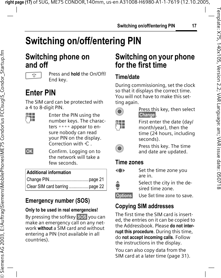 17Switching on/off/entering PINright page (17) of SUG, ME75 CONDOR,140mm, us-en A31008-H6980-A1-1-7619 (12.10.2005, &copy; Siemens AG 2003, E:\Auftrag\Siemens\MobilePhones\ME75 Condor\us FCC\sug\S_Condor_Startup.fmTemplate: X75, 140x105, Version 2.2; VAR Language: am; VAR issue date: 050718Switching on/off/entering PINSwitching phone on and off BPress and hold the On/Off/End key.Enter PINThe SIM card can be protected with a 4 to 8-digit PIN.JEnter the PIN using the number keys. The charac-ters **** appear to en-sure nobody can read your PIN on the display. Correction with]. &sect;OK&sect; Confirm. Logging on to the network will take a few seconds.Emergency number (SOS)Only to be used in real emergencies!By pressing the softkey &sect;SOS&sect; you can make an emergency call on any net-work without a SIM card and without entering a PIN (not available in all countries).Switching on your phone for the first timeTime/dateDuring commissioning, set the clock so that it displays the correct time. You will not have to make this set-ting again.CPress this key, then select &sect;Change&sect;.JFirst enter the date (day/month/year), then the time (24 hours, including seconds).CPress this key. The time and date are updated.Time zonesFSet the time zone you are in.ISelect the city in the de-sired time zone.&sect;Options&sect; Use Set time zone to save.Copying SIM addressesThe first time the SIM card is insert-ed, the entries on it can be copied to the Addressbook. Please do not inter-rupt this procedure. During this time, do not accept incoming calls. Follow the instructions in the display.You can also copy data from the SIM card at a later time (page 31).Additional informationChange PIN..................................page 21Clear SIM card barring .................page 22