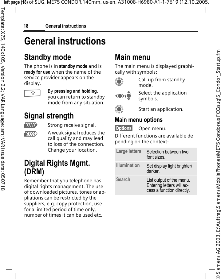 General instructions18&copy; Siemens AG 2003, E:\Auftrag\Siemens\MobilePhones\ME75 Condor\us FCC\sug\S_Condor_Startup.fmleft page (18) of SUG, ME75 CONDOR,140mm, us-en, A31008-H6980-A1-1-7619 (12.10.2005, Template: X75, 140x105, Version 2.2; VAR Language: am; VAR issue date: 050718General instructionsStandby modeThe phone is in standby mode and is ready for use when the name of the service provider appears on the display.BBy pressing and holding, you can return to standby mode from any situation.Signal strengthZStrong receive signal.[A weak signal reduces the call quality and may lead to loss of the connection. Change your location.Digital Rights Mgmt. (DRM)Remember that you telephone has digital rights management. The use of downloaded pictures, tones or ap-pliations can be restricted by the suppliers, e.g. copy protection, use for a limited period of time only, number of times it can be used etc.Main menuThe main menu is displayed graphi-cally with symbols:CCall up from standby mode.F/ISelect the application symbols.CStart an application.Main menu options&sect;Options&sect; Open menu.Different functions are available de-pending on the context:Large letters Selection between two font sizes.Illumination Set display light brighter/darker.Search List output of the menu. Entering letters will ac-cess a function directly.