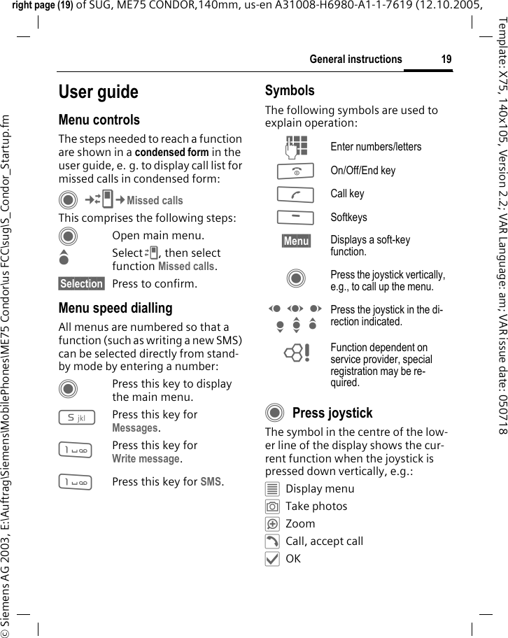 19General instructionsright page (19) of SUG, ME75 CONDOR,140mm, us-en A31008-H6980-A1-1-7619 (12.10.2005, &copy; Siemens AG 2003, E:\Auftrag\Siemens\MobilePhones\ME75 Condor\us FCC\sug\S_Condor_Startup.fmTemplate: X75, 140x105, Version 2.2; VAR Language: am; VAR issue date: 050718User guideMenu controlsThe steps needed to reach a function are shown in a condensed form in the user guide, e. g. to display call list for missed calls in condensed form:C&cent;P&cent;Missed callsThis comprises the following steps:COpen main menu.GSelect P, then select function Missed calls.&sect;Selection&sect; Press to confirm.Menu speed diallingAll menus are numbered so that a function (such as writing a new SMS) can be selected directly from stand-by mode by entering a number:CPress this key to display the main menu.5Press this key for Messages. 1Press this key for Write message.1Press this key for SMS.SymbolsThe following symbols are used to explain operation:CPress joystick The symbol in the centre of the low-er line of the display shows the cur-rent function when the joystick is pressed down vertically, e.g.:&iacute;Display menu&icirc;Take photos&iuml;Zoom&eth;Call, accept call&igrave;OKJ Enter numbers/lettersB On/Off/End keyA Call key< Softkeys&sect;Menu&sect; Displays a soft-key function.C Press the joystick vertically, e.g., to call up the menu.D F E H I G Press the joystick in the di-rection indicated.= Function dependent on service provider, special registration may be re-quired.