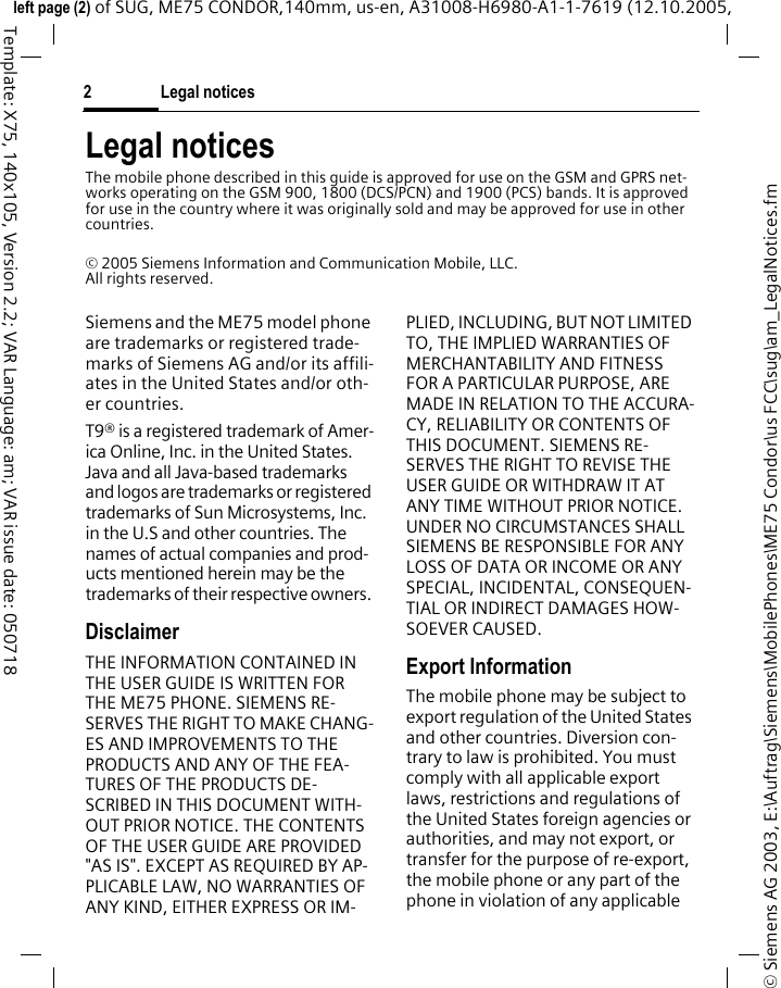 Legal notices2&copy; Siemens AG 2003, E:\Auftrag\Siemens\MobilePhones\ME75 Condor\us FCC\sug\am_LegalNotices.fmleft page (2) of SUG, ME75 CONDOR,140mm, us-en, A31008-H6980-A1-1-7619 (12.10.2005, Template: X75, 140x105, Version 2.2; VAR Language: am; VAR issue date: 050718Legal noticesThe mobile phone described in this guide is approved for use on the GSM and GPRS net-works operating on the GSM 900, 1800 (DCS/PCN) and 1900 (PCS) bands. It is approved for use in the country where it was originally sold and may be approved for use in other countries.&copy; 2005 Siemens Information and Communication Mobile, LLC.All rights reserved.Siemens and the ME75 model phone are trademarks or registered trade-marks of Siemens AG and/or its affili-ates in the United States and/or oth-er countries.T9&reg; is a registered trademark of Amer-ica Online, Inc. in the United States. Java and all Java-based trademarks and logos are trademarks or registered trademarks of Sun Microsystems, Inc. in the U.S and other countries. The names of actual companies and prod-ucts mentioned herein may be the trademarks of their respective owners. DisclaimerTHE INFORMATION CONTAINED IN THE USER GUIDE IS WRITTEN FOR THE ME75 PHONE. SIEMENS RE-SERVES THE RIGHT TO MAKE CHANG-ES AND IMPROVEMENTS TO THE PRODUCTS AND ANY OF THE FEA-TURES OF THE PRODUCTS DE-SCRIBED IN THIS DOCUMENT WITH-OUT PRIOR NOTICE. THE CONTENTS OF THE USER GUIDE ARE PROVIDED "AS IS". EXCEPT AS REQUIRED BY AP-PLICABLE LAW, NO WARRANTIES OF ANY KIND, EITHER EXPRESS OR IM-PLIED, INCLUDING, BUT NOT LIMITED TO, THE IMPLIED WARRANTIES OF MERCHANTABILITY AND FITNESS FOR A PARTICULAR PURPOSE, ARE MADE IN RELATION TO THE ACCURA-CY, RELIABILITY OR CONTENTS OF THIS DOCUMENT. SIEMENS RE-SERVES THE RIGHT TO REVISE THE USER GUIDE OR WITHDRAW IT AT ANY TIME WITHOUT PRIOR NOTICE. UNDER NO CIRCUMSTANCES SHALL SIEMENS BE RESPONSIBLE FOR ANY LOSS OF DATA OR INCOME OR ANY SPECIAL, INCIDENTAL, CONSEQUEN-TIAL OR INDIRECT DAMAGES HOW-SOEVER CAUSED.Export InformationThe mobile phone may be subject to export regulation of the United States and other countries. Diversion con-trary to law is prohibited. You must comply with all applicable export laws, restrictions and regulations of the United States foreign agencies or authorities, and may not export, or transfer for the purpose of re-export, the mobile phone or any part of the phone in violation of any applicable 