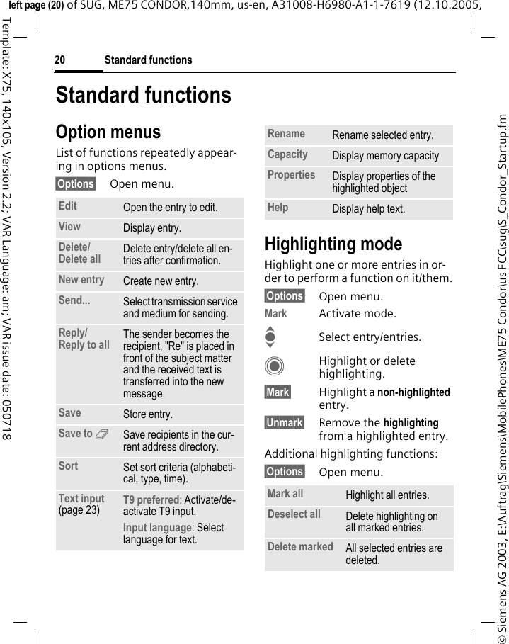 Standard functions20&copy; Siemens AG 2003, E:\Auftrag\Siemens\MobilePhones\ME75 Condor\us FCC\sug\S_Condor_Startup.fmleft page (20) of SUG, ME75 CONDOR,140mm, us-en, A31008-H6980-A1-1-7619 (12.10.2005, Template: X75, 140x105, Version 2.2; VAR Language: am; VAR issue date: 050718Standard functionsOption menusList of functions repeatedly appear-ing in options menus.&sect;Options&sect; Open menu.Highlighting modeHighlight one or more entries in or-der to perform a function on it/them.&sect;Options&sect; Open menu.Mark Activate mode.ISelect entry/entries.CHighlight or delete highlighting.&sect;Mark&sect; Highlight a non-highlighted entry.&sect;Unmark&sect; Remove the highlighting from a highlighted entry.Additional highlighting functions:&sect;Options&sect; Open menu.Edit Open the entry to edit.View Display entry.Delete/Delete all Delete entry/delete all en-tries after confirmation.New entry Create new entry.Send... Select transmission service and medium for sending.Reply/Reply to all The sender becomes the recipient, "Re" is placed in front of the subject matter and the received text is transferred into the new message.Save Store entry.Save to 9Save recipients in the cur-rent address directory.Sort Set sort criteria (alphabeti-cal, type, time).Text input (page 23) T9 preferred: Activate/de-activate T9 input.Input language: Select language for text.Rename Rename selected entry.Capacity Display memory capacityProperties Display properties of the highlighted objectHelp Display help text.Mark all Highlight all entries.Deselect all Delete highlighting on all marked entries.Delete marked All selected entries are deleted.
