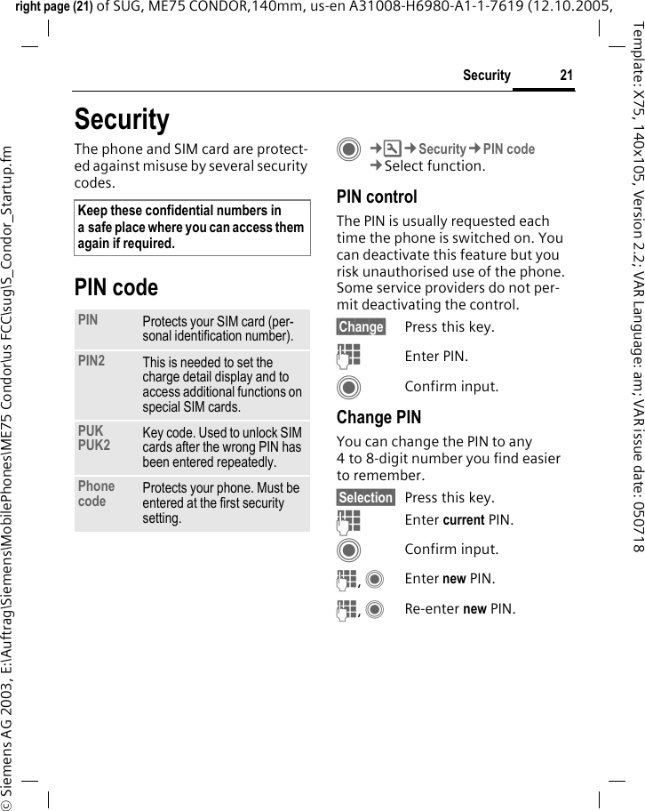 21Securityright page (21) of SUG, ME75 CONDOR,140mm, us-en A31008-H6980-A1-1-7619 (12.10.2005, &copy; Siemens AG 2003, E:\Auftrag\Siemens\MobilePhones\ME75 Condor\us FCC\sug\S_Condor_Startup.fmTemplate: X75, 140x105, Version 2.2; VAR Language: am; VAR issue date: 050718SecurityThe phone and SIM card are protect-ed against misuse by several security codes.PIN codeC&cent;T&cent;Security&cent;PIN code&cent;Select function.PIN controlThe PIN is usually requested each time the phone is switched on. You can deactivate this feature but you risk unauthorised use of the phone. Some service providers do not per-mit deactivating the control.&sect;Change&sect; Press this key.JEnter PIN.CConfirm input.Change PINYou can change the PIN to any 4 to 8-digit number you find easier to remember.&sect;Selection&sect; Press this key.JEnter current PIN.CConfirm input.J, CEnter new PIN.J, CRe-enter new PIN.Keep these confidential numbers in a safe place where you can access them again if required.PIN Protects your SIM card (per-sonal identification number).PIN2 This is needed to set the charge detail display and to access additional functions on special SIM cards.PUKPUK2 Key code. Used to unlock SIM cards after the wrong PIN has been entered repeatedly.Phone code Protects your phone. Must be entered at the first security setting.